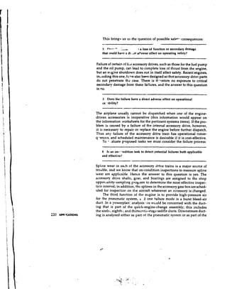 This bring* us to the question of possible safe+- consequences:
                          -.
                          2  m.-
                              a.   -    - I
                                     . -..
                                      . ..U          !a loss of function or secondary damage
                          that could h a w a di. cct aeverse effect on operating safety?


                      Failure of certain of tile accessory drives, such as those for the fuel pump
                      and the oil pump, can lead to complete loss of thrust from the engine,
                      but an erlgine shutdown does not in itself affect safety. Recent engines,
                      inLludingthis one, hcve also been designed so that accessory-drivc parts
                      do not penetrate thc case. There is tl--refore no exposure to critical
                      secondaqjr damage from these failures, and the answer to this question
                      is no.
                                                      --                                            -
                          3 Does the failure have a direct adverse effect on operational
                          ca: ibility?
                                           -
                      The airplane usually cannot be dispatched when one of the engine-
                      driven accessories is inoperative (this information would appear on
                      the information ivorksheets for the pertinent systems items). If the pro-
                      blem is caused by a failure of the internal accessory drive, however,
                      it is necessary to repair or replace the engine before further dispatch.
                      Thus any failure of the accessory drive train has operational conse-

                               -
                      q lences, and scheduled maintenance is desirable if it is cost-effective.
                           To :aluate proposed tasks we must consider the failure process:

                          8 Is an on---.ndition task to detect potential failures both applicable
                          and effective?

                      Spline wear in each of the accessory drive trains is a major source of
                      troclble, and we know that on-condition inspections to measure spline
                      wear are applicable. Hence the answer to this question is yes. The
                      accessory drive shafts, gear, and bearings are assigned to the shop
                      oppor,unity-sampling program to determine the most effective inspec-
                      ticn interval; in addition, the splines in the accessory gear box are sched-
                      uled for inspection on the aircraft whenever an accessory is changed.
                           The third function of thk engine is to provide high-pressure air
                      for the pneumatic system, 6 11 one failure mode is a burst bleed-air
                      duct. In a powerplan: analysis :re wcluld be concerned with the duct-
                      ing that is part of the quick-engine-change assembly; this includes
                      the sixth-, eighth-, and thirtecntil-stzge saddle ducts. Downstream duct-
220   AIPl 'CATIONS   ing is analyzed either as part of the pneumatic system or as part of the
 