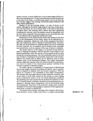 system it serves. A burst saddle duct i n any of these stages will be evi-
dent to the operating crew. Cockpit instrumentation shows the pressure
in the duct to the cabin air-conditioning system, but hot air from the
duct will also trigger a fire warning, and the free escape of bleed air will
affect engine performance.
      Because of the fire-warning system, tiis type of failure is not
critical. Although hot thirteenth-stage bleed air may burn wiring insula-
tion and char hoses, the most serious effect ic the need to shut down
an engine after a fire warning. Such a failure does have operational
consequences, however, since the airplane cannot be dispatched until
the burst duct is repaired. Thus once again we are concerned only with
the cost effectiveness of proposed maintenance tasks.
      Examination of the failure process shows that stresses in the duct
lead to the development of fine cracks, which can be detected by on-
condition inspections. Experience with earlier equipment has shown
that such inspections will not identify all potential failures. However,
this task can be performed on installed engines and can be schedq-lled
for short intervals. An on-condition task is therefor? both a~plicable
and cost-effective, and our analysis of this type of failure is complete.
      The fourth function of the engine is to provide reverse thrust to
assist in braking the airplane, and this function is also subject to two
failure possibilities: either the reverser will not operate at all or it jams
during the reversing sequence. The only predictable mode for the first
type of failure is bursting of the pneumatic supply duct to the actuator,
whereas the second type of failure can be caused by wear in many
different parts of the mechanical linkages. The cockpit instruments
include a light that indicates when the reverser has left its stowed posi-
tion and is in transit to the reverse-thrust position. Inability of the
reverser to operate is therefore evident.
      No credit is given to availability of reverse thrust in determining
 the runway lengths required for landing and takeoff, and it is permis-
sible to dispatch an airplane with one reverser inoperative. Thus the
 failure of a reverser is not considered to have safety consequences.
The reverser does have great value in certain situations, however, such
 as the need to avoid other aircraft on the runway or when braking
action is reduced by water or maw. For certain destination conditions
 the operating crew may request that all reversers be operative at take-
 off. A reverser failure is therefore classified as having operational con-
 sequences, although these consequences will not be involved under
 all circumstances. Inspection of the pneumatic supply ducts would be
 scheduled for the same work package as inspection of the engine pneu-
 matic ducts, as shown in Exhibit 8.9.
      The second type of failure, jamming of the reverser in the reverse-
,thrust position, is also evident, since there is a cockpit warning light
 