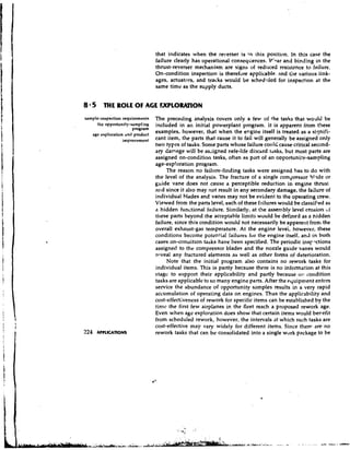 that indicates when the reverser is i this position. In this case the
                                                                       n
                                 failure clearly has operational conseqcences. V'?ar and binding in the
                                 thrust-reverser mechanism are signs uf reduced resistance to failure,
                                 On-condition inspection is therefore applicable. and tire various link-
                                 ages, actuators, and tracks would be sched~.~led inspection at the
                                                                                   for
                                 same time as the supply ducts.


8 * 5 THE ROLE O AGE EXPLORIUTQN
                F
sample-inspection requirements   The preceding analysis covers only a few of +he tasks that would be
     the opportuni!y-samplins    included in an initial powerplant program. It is apparent from t!~ese
                      program
   age exploration and product
                                 examples, however, that when the engine itself is treated as a sisnifi-
                  impmvcmcnt     cant item, the parts that cause it to fail will generally be assigned only
                                 two types of tasks. Some parts whose failure could cause critical second-
                                 ary damage will be assigned safe-life dischrd tdsks, but most parts are
                                 assigned on-condition tasks, often as part of an o~portuni:v-sampling
                                 age-exploration program.
                                      The reason no failure-finding tasks were assigned has to d o with
                                 the level of the analysis. The fracture of a single compressor bl?de or
                                 guide vane does not cause a perceptible reduction in engine thrust
                                 and since it also may not result in any secondary damage, the failure of
                                 individual blades and vanes may not be evident to the operating crew.
                                 Viewed from the parts level, each of these failures would be classified as
                                 a hidden functional failure. Similarly, at the assembly level etosion uf
                                 these parts beyond the acceptahle limits would be defined as o hidden
                                 failure, since this condition would not necessarily be apparent frorr, the
                                 overall exhaust-gas temperature. At the engine level, however, these
                                 conditions become potential failures fur the engine itself, and in both
                                 cases on-condition tasks have been specified. The periodic insrnctions
                                 assigned to the compressor blades and the nozzle guide vanes would
                                 reveal any fractured elements as well as other fonns of deterioration.
                                      Note that the initial program also contains no rework tasks for
                                 individual items. This is partly because there is no infomation at this
                                 stage to support their applicability and partly because 01: condition
                                 tasks are applicable to so many engine parts. After the equipment enters
                                 service the abundance of opportunity samples results in a very rapid
                                 accumulation of operating data on engines. Thus the applicability and
                                 cost-effectiveness of rework for specific items can be established by the
                                 tinic the first few airplanes in the fleet reach a proposed rework age.
                                 Even when age exploration does show that certain items would benefit
                                 from scheduled rework, however, the intenpals at which such tasks are
                                 cost-effective may vary widely for different items. Since there are no
224   APPLlCAnoNs                rework tasks that can be consolidated into a single work package to be
 