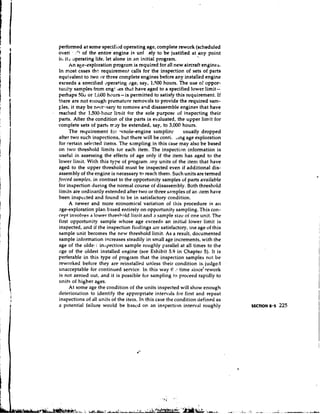 performed at some specified operating age, complete rework (scheduled
over - .:I of the entire engine is unl .ely to be justified at any point
                                                                 
ir, it; operating life, let alone in 3 n initial program.
       An aee-exploration program is required for all new aircraft engines.
In most cases t h requirement calls for the inspection of sets of parts
                      ~
equivalent to two or three complete engines before any installed engine
exceeds a swecified ,~peratingage, say, 1,500 hours. The use of oppor-
tuni!y samples from engi tes that have aged to a specified lower limit-
perhaps SOU or I,lr00 hours- is permitted to satisfy this requirement. If
there are not enough premature removals to provide the required sam-
~ l e s it may be nrccc:saryto remove and disassemble engines that have
        ,
reached the 1,500-hour limit for the sole purpose of inspecting their
parts. After the condition of the parts is evaluated, the upper limit for
complete sets of parts ntsy be extended, say, to 3,000 hours.
       The requirement for whole-engine samplinr           usually dropped
after two such inspections, but there will be conti. ,lng age exploration
for certain selrcted items. The s,~mpling this case may also be based
                                               in
on two threshold limits tor each item. The inspection information is
useful in assessing the effects of age only if the item has aged to the
lower limit. With this type of program m y units of the item that have
aged to the upper threshold must be inspected even if additional dis-
assembly of the engine is necessary to reach them. Such units are termed
forced snrnples, in contrast to the opportunity samples of parts available
for inspection during the normal course of disassembly. Both threshold
limits are ordinarily extended after two or three snrnples of an item have
been inspected and found to be in satisfactory condition.
       A newer and more economical variation of this procedure is an
age-exploration plan based entirely on opportunity sampling. This con-
cept involves a lower thresbnld limit and a sample size of one unit. The
first opportunity sample whose age exceeds an initidl lower limit is
 inspected, and if the inspection findings are satisfactory, tile age of this
sample unit becomes the new threshold limit. As a result, documented
sample information increases steadily in small age increments, with the
age of the olde: I inspection sample roughly parallel at all times to the
age of the oldest installed engine (see Exhibit 5.9 in Chapter 5). It is
perferable in this type of program that the inspection samples not be
 reworked before they are reinstalled unless their condition is, judget4
                                                       ..
unacceptable for continued service. In this way tl time since'rework
 is not zeroed out, and it is possible for sampling to proceed rapidly to
units of higher ages.
       At some age the condition of the units inspected will show enough
deteriordtion to identify the appropriate intervals for first and repeat
 inspections of all units of the item. In this case the condition defined as
 a potential failure would be bascd on an inspection interval roughly
 