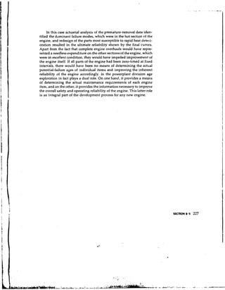 In this case actuarial analysis of the premature-removal data iden-
tified the dominant failure modes, which were in the hot section of the
engine, and redesign of the parts most susceptible to rapid heat deteri-
oration resulted in the ultimate reliability shown by the final curves.
Apart from the fact that complete engine overhauls would have repre-
sented a needless expenditure on the other sections of the engine, which
were in excellent condition, they would have impeded improvement of
the engine itself. If all parts of the engine had been zero-timed a t fixed
intervals, there would have been no means of determining the actual
potential-failure ages of individual items and improving the inherent
reliability of the engine accordingly. In the powerplant division age
exploration in fact plays a dual role. On one hand, it provides a means
of determining the actual maintenance requirements of each engine
itern, and on the other, it provides the information necessary to improve
the overall safety and operating reliability of the engine. This latter role
is an integral part of the development process for any new engine.
 