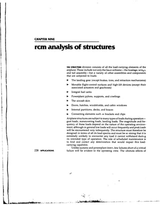 CHAPTER NINE

rcm analysis of structures

               THE S ~ U C T U I Idivision consists of all the load-carrying elements of the
                                  L
               airplhne. These include not only the basic airframe- the fuselage, winbs,
               and tail assembly- but a variety of other assemblies and components
               that are subjected to loads:
               b   The landing gear (except brakes.. tires, and retraction mechanisms)
               b   Movable flight-control surfaces and high-lift devices (except their
                   associated actuators and gearboxes)
               b   Integral fuel tanks
               b   Powerplant pylons, supports, and cowlings
               b   The aircraft skin
               b   Doors, hatches, windshields, and cabin windows
               b   Internal partitions, decks, and braces
               b   Connecting elements such as brackets and clips
               Airplane structures are subject to many types of loads during operation    -
               gust loads, maneuvering loads, landing loads. The magnitude and fre-
               quency of these loads depend on the nature of the operating environ-
               ment, although in general low loads will occur frequently and peak loads
               will be encountered very infrequently. The structure must therefore be
               designed in terms of all its load spectra and must be so strong that it is
               extremely unlikely to encounter any load it cannot withstand duriiig
               its intended type of operation. The role of scheduled maintenance is
               to find and correct any deterioration that would impair this load-
               carrying capability.
                    Unlike systems and powerplant item?, few failures short of a critical
               failure will be evident to the operating crew. The ultimate effects of
 