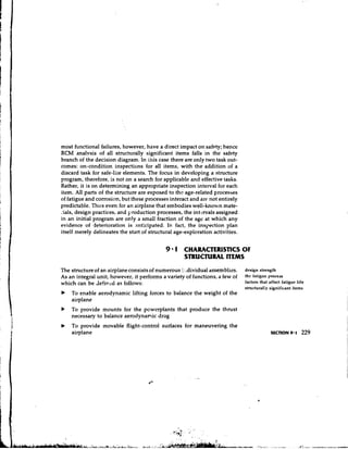 most functional failures, however, have a direct impact on safety; hence
RCM analvsis of all structurally significant items falls in the safety
branch of the decision diagram. In [his case there are only two task out-
comes: on-condition inspections for all items, with the addition of a
discard task for safe-liie elements. The focus in developing a structure
program, therefore, is not on a search for applicable and effective t.asks.
Rather, it is on determining an appropriate inspection interval for each
item. All parts of the structure are exposed to the age-related processes
of fatigue and corrosion, but these processes interact and arc not entirely
predictable. Thus even for an airplane that embodies well-known mate-
A.ials,design practices, and production processes, the int-jrvalsassigned
in an initial program are only a small fraction of the age at which any
evidence of deterioration is anticipated. In fact, the inspection plan
itself merely delineates the start of structural age-exploration activities.


                                            9 1 CHARACTERESllCS OF
                                                    STRUCTURAL ITEMS

The structure of an airplane consists of numerous : .dividual assemblies.
                                                  :                            design strength
As an integral unit, however, it performs a variety of functions, a few of     the fatigue process
which can be Jefitrkd as follows:                                              factors that affect fatigue life
                                                                               structurally significant items
b   To enable aerodynamic lifting forces to balance the weight of the
    airplane
b   To provide mounts for the powerplants that produce the thrust
    necessary to balance aerodynamic drag
b   To provide movable flight-control surfaces for maneuvering the
    airplane
 