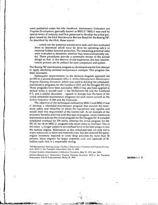 nlent published under the title Handbook: Maintetranee Eval~rationand
lJro~ram  Dtlvelopmenf,generally known as MSG-I.* MSG1 was used by
special teams of industry and FAA yersor~nel develop the initial pro-
                                            to
grain issued by the FAA Maintenance Review Board for the Boeing 747.
As described by the FAA, these t e a s s t
         . . . sorted out the potentid maintenance tasks and then evaluated
        them to determine which must be done for operating safel.y or
        essential hidden function protection. The remaining potential tasks
        were evaluated to determine whether they were economically use-
        ful. These:procedures provide a systematic review of the aircraft
        design so that, in the absence of real experience, the best [mainte-
        nance] plocess can be utilized for each component and system.
The Boeing 747 maintenance program so developed was the first:attempt
to apply reliebility-centered mait;tenance concepts. This program has
been successful.
     Subsequent improvements in the decision-diagram approach led
in 1970 tc a second document, MSG-2; AirlinclMarrrrfncturcr Mni~rtcnnricc
Program Plnnnitlg Documort, which was used to develop the scheduled-
maintenance programs for the Lockhred 1011 and the Douglas DC-lo.$
These programs have been successful. MSG-2 has also been applied to
tactical milit*.y aircraft such # i s the McDonnell F4J and the Lockheed
P-3, and a similar document , 1,epared in Europe was the basis of the
initial scheduled-maintenance programs for such recent aircraft as the
Airbus lndustric A-300 and the Concorde.
     The objective of the techniques outlined by MSG-1 and MSG-:! was
tc develop a qcheduled-maintenance program that assured the maxi-
mum safety and reliability of whicn the equipment was capable and
would meet this requirement at the lowest cost. As an example of the
economic benefits achieved with this type of             under traditional
maintenance policies the initial program for the Douglas DC-8 included
scheduled overhaul for 339 items, w h e r ~ a s initial progranl for the
                                               the
DC-10, based on MSG-2, assigned only seven items to overhaul. One of
the items 110longer subject to an overhaul limit in the later progr.:! II was
the turbine engine. Elimination of this scheduled task qot only led to
major reduct,ons in labor and materials costs, but also reduced the spare-
engine inventory required to cover shop activities by more than 50
percent. Since engines for larger airplanes now cost upwards of $1
million each, this is a respectable saving.
'747 hlaintcnance Steering Group. 1111r1dl~ooA:                           Mr~itltc'tra~l~.r      E~~slrrr~tiotr l1ro,.rr~ttrD r l ~ c - l ~ ~ l r -
                                                                                                                r~tlrl
ttrc3tlt( M S G - I ) . Air Transport Association, July lo, 1UhA.
t f l , r l r m l Azliatiotl Adtttitlistrntiott Crrtificriticlrl l-'rt~ccdltres,May 19. 1972, par. 3036.
S A i r l i t ~ z l M n t ~ ~ c f r ~ ~ t ~ l t ~ tl ' ~ t nP~r lo~ ~ n t t P / ~ l l t l ~ ~ l) ~ C I O ~ I M ISI C -: 2 , Air Transport
                                    Mt~it t                        ~r       ~               t O              ~ ~
Association, H & M Subcommittee, Marcy 25, 1970.                                                                                                       SECTION 1 . 1   5
 