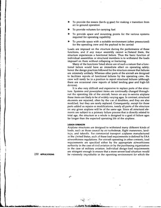 b   To provide the means (landl..g gear) for making a transition from
    air to ground operation
b   To provide volumes for carrying fuel
b   To provide space and mounting points for the various systems
    required for operating capability
b   To provide space with a suitable environment (often pressurized)
    for the operating crew and the payload to be carried
Loads are imposed on the structure during the performance of these
functions, and if any major assembly cannot withstand them, the
structure experiences a functional failure. Thus the basic function of
individual assemblies or structural members is to withstand the loads
imposed on them without collapsing or fracturing.
     Many of the functions !isted above are of such a nature that a func-
tional failure would have an immediate effect on operating safety;
hence the design practices followed for the structure ensure that failures
are extremely unlikely. Whereas other parts of the aircraft are designed
to facilitate reports of functional failures by the operating crew, the
crew will rarely be in a position to report structural failures (although
there are occasional crew reports of failed landing gear and high-lift
devices).
     It is also very difficult and expensive to replace parts of the struc-
ture. Systems and powerplant items are continually changed through-
out the operating life of the aircraft; hence on any in-service airplane
these items are likely to be of widely varying ages. In contrast, structural
elelnents are repaired, often by the ~ s of doublers, and they are also
                                            e
modified, but they are rarely replaced. Consequently, except for those
parts added as repairs or modifications, nearly ail parts of the structure
on any given airplane will be of the same age. Since all structural ele-
ments are subject to a primary failure process that is directly related to
total age, the structure as a whole i s designed to a goal of failure ages
far longer than the expected operating life of the airplane.

OMlGN STRENGTH
Airplane structures are designed to withstand many different kinds of
loads, such as those causcd by air turbulen~e,flight maneuvers, land-
i r ~ ~and takeoffs. For commercial transport airplanes manufactured
        s,
in the dnited States, each of these load requirements is defined by FAA
airworthiness regulations. For aircraft operating in other contexts, load
requirements are specified either by the appropriate airworthiness
authority in the case of civil aviation or by the purchasing organization
in the case of military aviation. Individual design-load requirements
are stringent enough to ensure that a more severe load situation would
be cxtremely improbable in the operating environment for which the
 