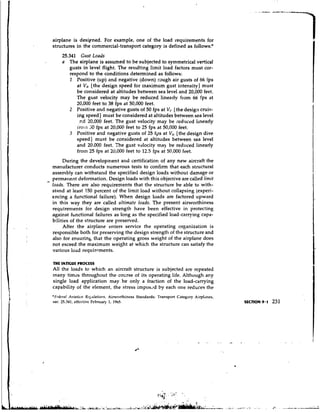 airplane is desipned. For example, one of the load requirements for
    structures in the commercial-transport category is defined as follows:*
         25.341 Gust Loads
         a The airplane is assumed to be subjected to symmetrical vertical.
             gusts in level flight. The resulting limit load factors must cor-
             respond to the conditions determined as follows:
             I Positive (up) and negative (down) raugh air gusts of 66 ips
                at V H [the design speed for maximum gust intensity] must
                be considered at altitudes between sea level and 20,000 feet.
                The gust velocity may be reduced linearly from 66 fps at
                20,000 feet to 38 fps at 50,000 feet.
             2 Positive and negative gusts of 50 fps at V(.[the design cruis-
                ing speed] must be considered at altitudes between sea level
                 .r.d 20,000 feet. The gust velocity may be reduced Ilnearly
                irolil 30 fps at 20,000 feet to 25 fps at 50,000 feet.
             3 Positive and negative gusts of 25 fps at V,, [the design dive
                speed] must be considered at altitudes between sea level
                and 20.000 feet. The gust vdocity may- be reduced linearly
                fro111 25 fps at 20,000 feet to 12.5 fps at 50,000 fret.
         During the development and certification of any new aircraft the
    manufacturer conducts numerous tests to confirm that each structural
    assembly can withstand the specified design loads without damage or
-   permaxlent deformation. Design loads with this objective are called limit
    loads. There are also requirements that the structure be able to with-
    stand at least 150 percent of the limit load without collapsing (experi-
    encing a functional failure). When design loads are factored upward
    in this way they are called ultimate loads. The present airworthiness
    requirements for design strength have been effective in protecting
    against functional failures as long as the specified load-carrying capa-
    bilities of the structure are preserved.
         After the airplane enters service the operating organization is
    responsible both for preserving the design strength of the structure and
    also for ensurinb that the operating gross weight of the airplane does
    not exceed the maximum weight at which the structure can satisfy the
    various l o ~ drequirrments.

    THE FATIGUE PROCUS
    All the loads to which an aircraft structure is subjected are repeated
    rnany times throughout the col;rse of its operating life. Although ar.y
    single load application may be only a fraction of the load-carrying
    capability of the element, the stress impos.ld by each one reduces the
    *F~.drrnl Avintiot~ R~-&rtlatiotrs,Airworthiness Standards: Transport Categoty Airpl'lnes,
    sec. 25.341, effcclivc Februar).. 1, 19h5.
 