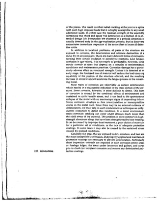 of the pieces. ?'he result is either radial cracking at the joint or a splice
with such high imposed loads that it is highly susceptible to any small
additional loads, In either case the residual strength of the assembly
containing this chord and splice will deteriorate in a fraction of its in-
tended design life. Fortunately the existence of a preload condition is
usually detected early in the age-exploration process, but its discovery
necessitates immediate inspection of the entire fleet to locate all defec-
tive units.
     In addition to localized problems, all parts of the structure are
exposed to corrosion, the deterioration and ultimate destruction of a
metal by its environment. There are many different forms of corrosion,
ransing from simple oxidation to electrolytic reactions. Like fatigue,
corrosion is age-related. It is not nearly so predictable, however, since
metals corrode at rates that depend on a complex of environmental
cor~ditions and maintenance practices. Corrosion damage has a partic-
ularly adverse effect on structural strength. Unless it is detected at an
early stage, the localized loss of material will reduce the load-carrying
capability of the portion of the stmcture affected, and the resulting
increase in stress levels will accelerate the fatigue process in the remain-
ing metal.
     Most types of corrosion are observable as surface deterioration
which results in a measurable reduction in the cross section of the ele-
ment. Stress corrosion, however, is more difficult to detect. This fonn
of corrosion is caused by the combined effects of environment and
sustained or cyclic tensile stress, and it can lead to the spontaneous
collapse of the metal with no macroscopic signs of impending failure.
Stress corrosion develops as fine intercrystalline or transcrystalline
cracks in the metal itself. Since there may be no external evidence of
deterioration, we must rely on such nondestructive techniques as eddy-
current inspection to detect this condition. In a moist environment
stress-corrosion cracking can occur under stresses much lower than
the yield stress of the material. The problem is most commo? in high-
strength aluminum alloys that have been strengthened by heat-treating.
It can be caused by improper heat treatment, a poor choice of materials
for a particular set of conditions, or the lack of adequate protective
coatings. In some cases it may also be caused by the sustained stress
created by preload conditions.
     Generally tile areas that are exposed to dirt, moisture, and heat are
the most susceptible to corrosion, and properly applied and maintained
protective coatings are necessary to prevent deterioration. Particularly
short inspection intervals are required in such corrosion-prone areas
as fuselage bilges, the areas ur.der lavatories and galleys, and cargo
pits to check for incipient corrosion a l ~ d  restore any deteriorated prs-
tective coatings.
 