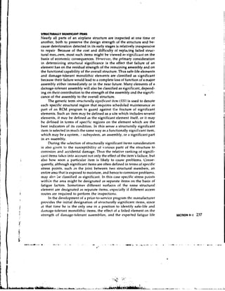 STRUCNMLLY SIGNIFICANT W         S
Nearly all parts of an airplane structure are inspected at one time or
another, both to preserve the design strength of the structure and he-
cause deterioration detected in its early stages is relatively inexpensive
to repair Because of the cost and difficulty of replacing failed struc-
tural nIen,oers, most such items might be viewed as significant on the
basis of economic consequences. Howcver, the primary consideration
in determilling structural significance is the effect that failure of an
element has on the residual strength of the remaining assembly and on
the functional capability of the overall structure. Thus safe-life elements
and damage-tolerant monolithic elements are classified as significant
because their failure would lead to a complete loss of function of a major
assembly either immediately or in the near future. Many elements of a
damage-tolerant assembly will also be classified as significant, depend-
ing on their contribution to the strength of the assembly and the signifi-
cance of the assembly to the overall structure.
     The generic term str~tct~trnlly~ t r i f i c a titcnt ( S S I ) is used to denote
                                    si               ~t
each specific structural region that requires scheduled maintenance as
p i ~ of t an RCM program to guard against the fracture of significant
      ~
elements. Such an item may be defined as a site which includes several
elements, it may be defined as the significant element itself, or it may
be defined in terms of specific regions on the element which are the
best indicators of its condition. In this sense a structurally significant
item is selected in much the same way as a functionally significant item,
which may be a system, .l subsystem, an assembly, or a significant part
in an assembly.
     During the selection of str~lcturally   significant items consideration
is also given to the susceptibility of various parts of the structure to
corrosiotl and accidental damage. Thus the relative ranking of signifi-
c ~ ~items takes into account not only the effect of the item's failure, but
       nt
also how soon a particular item is likely to cause problems. Conse-
quently, although significant items are often defined in terms of specific
stress points, such a s the joint between two structural members, an
entire area that is exposed to moisture, and hence tcl corrosion problems,
may also be classified as significant. In this case specific stress points
within the area might be designated as separate items on the basis of
fatigue factors. Sometimes different surfaces of the Sdme structural
element are designated as separate items, especially if different access
routes are required to perform the inspections.
     In the development of a prior-to-service program thc manufacturer
provides the initial designation of sttucturally significant items, since
at that time he is the only one in a position to identify safe-life and
d,~m.~ge-tolerant  monolithic items, the effect of a failed element on the
strength of damage-tolerant assen~blies,and the expected fatigue life
 
