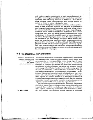 and crack-propagation characteristics of each structural element. Al-
                                    though the numbering schemes differ from one manufacturer to another,
                                    significant items are usually identified on the basis of a three-dimen-
                                    siorral reference system that shows their exact physical location by
                                    section or station 01. within a designated zone.
                                         All structurally significant items are subjected to detniled i~rspec.Hot~s.
                                    Many of these injpections are visual, but they must be performed at
                                    close range and require special attention to small areas, such as a check
                                    for corrosion in bolt holes. Others may entail the use of special equip-
                                    ment, such as x-ray or eddy-current devices. In addition to these detailed
                                    inspections, many items also receive frequent gettern1 ittsyectiorts, visual
                                    checks for any obvious problems, which require no tools or disassembly
                                    other than the opening of quick-access doors. These latter inspections
                                    are performed as part of the preflight walkaround checks, the zonal pro-
                                    gram, and general external inspections, which include nonsignificant
                                    portions of the structure as well. Thus, although the RCM structural
                                    program includes only those items designated as structurally signifi-
                                    cant, every aspect of the structure is examined at one time or another to
                                    ensure that any signs of fatigue, corrosion, or accidental damage will
                                    be detected in their early stages.


9 2 THE STRUCTURAL INSPECTION PLAN
 wtcrnrl anti intrvnal structure    'The structure of an airplilne is exposed to random datnage from contact
  structurally significant itcnis   with loading or other ground equipment and from foreign objects such
        structurai rating factors   as stones or ice on runways and bird strikes during flight. It is also
                         nilnrhcr subject to occasional severe loads during, ~ p e r ~ ~ t as n result of air
                                                                                               io a
   relative itrsprction i~itr'rvals
                                    turbulence or hard landiaigs. However, the chief causes of deterioration
                                     (,I reduction in failure resistance) ,re fatigue and corrosion, both of
                                    which are age-related. Fatigtlr is related to the total operating age of the
                                    structure, and corrosion is a function of the time since corrosion damage
                                    was last repaired and antico rosion treatments were renewed. The ob-
                                    jective of the structural inspection plan is to find and correct any :l,?teri-
                                    oration of those items of greatest significance to the structural integrity
                                    of the airplane, and to collect inforn1at;on on the aging characteristics of
                                    less signiticant items by inspections of a sample of the fleet. The sampling
                                     information may, of rourse, lead to inspection of certain items on every
                                    airplane as evidence of these char,~cteristicsbegins to appeal-.
                                           Because deterioration in its early stages is relatively inexpensive
                                    to repair, it is cost ~ffcctivc i n s p x t many stnlctural items far more
                                                                    to
                                     frequently than would be required solely to prntect the airworthiness
                                    of the airplane. General inspections of the external structure, for exam-
                                    ple, are scheduled very frecluently because they cci be performed
 