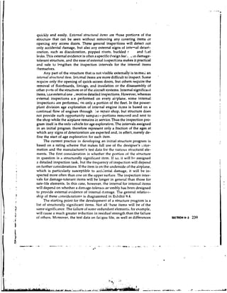 quickly and easily. Extc.rttrtl strtirtitrnl items .Ire those portions of the
stnict~irc*  that can be seen without removing any covering items r)r
opening any access doors. These general inspections will detect not
only accidental damage, but also any external signs of ink-al deteri-
oration, such as discoloration, poppeci rivets, buckled r              and fuel
leaks. This external evidence is often a specificdt?sign fea:. . C in damage-
tolerant structure, and the ease of external i~~spectians     makes it practical
and safe to lengthen the inspection intervals for the internal items
themselves.
      Any part of the structure that is not visible externaily is termed an
                                                                                   '
itttrrtrnl strirctttn~l
                      itettt. Intcmal items are more difficult to inspect. Some
rcquire only the opening of quick-access doors, but others require the
removal of floorboards, linirlgs, and insulation or the disassembly of
other parts of the structlrre or of the aircraft systems. Internal significant
items, l ~ k externdl o n e ., receive detailed inspections. However, whereas
              e
external inspections ae performed on every ai-plane, some internal
                            :
inspections are performed nn only a portion of the fleet. In the power-
plant division age exploration of internal engine itcms is based on a
continual flow of engines through ;e repair shop, but structure does
not provide such opportunity sampiea-portions removed and sent to
the shop while the airplane remains in service.Thus the inspection pro-
gram itself is the onlv vehicle for age exploration. The intervals assigned
in an initial program therefore represent only a fraction of the ages at
which any signs of deterioration are expected and, in effect, merely de-
fine the start of age exploration for each item.
      The current practice in developing an initial structure program is
based on a rating scheme that makes full use of the designer's i-for-
mation and the manufacturer's test data for the various stl.uctural ele-
ments. The first consicleration is whether the portion o i the structure
in question is a structurally signific'lnt item. If so, it will b~ assigned
a detailed inspection task, but the frequency of inspection will depend
on further considerations. If the item is on the underside of the airplane,
which is particularly susceptible to accidental damage, it will be in-
spected more often than one on the upper surf,lce. The inspection inter-
vals for damage-tolerant items will be longer in general than those for
safe-life elements. In this case, however, the interval for internal items
wi!l depend on whether a damage-tolera~li          as-embly has been designed
to provide external evidence of internal d,~nage.        The general relatio~l-
ship of these considerations is diagrammed in Exhibit 9.4.
      The starting point for the development of a structure program is a
list of structurally significant items. Not all these items will be of the
same significance. The failure of some redundant elements, for example,
will cause a much greater reduction in residual strength than the failure
of others. Moreover, the test data on faiigue life, as well as differences             SECTION 9.2   239
 