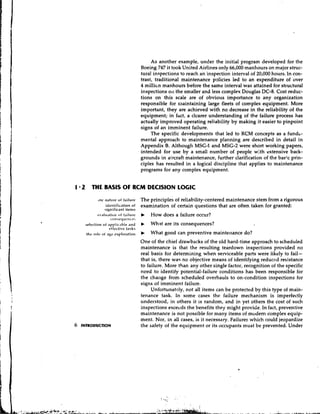 As another example, under the initial program developed for the
                              Boeing 747 it took United Airlines only 66,000 manhours on major struc-
                              tural inspections to reach an inspection interval of 20,000 hours. In con-
                              trast, traditional maintenance policies led to an expenditure of over
                              4 millien manhours before the same interval was attained for sttuctural
                              inspections 011the smaller and less complex Douglas DC-8. Cost reduc-
                              tions on this scale are of obvious importance to any organization
                              responsible for maintaining large fleets of complex equipment. More
                              important, they are achieved with no decrease in the reliability of the
                              equipment; in fact, a clcarer understanding of the failure process has
                              actually improved operating reliability by making it easier to pinpoint
                              signs of an imminent failure.
                                   The specific developments that led to RCM concepts as a fundi-
                              mental approach to maintenance p!anning are described in detail in
                              Appendix 8. Although MSG-1and MSG-2were short working papers,
                              intended for use by a small number of people with extensive back-
                              grounds in aircraft maintenance, further clarification of the bae;.c prin-
                              ciples has resulted in a logical discipline that applies to maintenance
                              programs for any complex equipment.


1 2 THE BASIS O RCM DECISION LOGIC
               F
             (nc naturc o f failure The principles of reliability-centered maintenance stem from a rigorous
                  idztltific.ltion of examination of certain questions that are often taken for granted:
                 significant items
            ov.ilu.~tic~n failure b How does a failure occur?
                           of
                     COIlLicl)ul'lll~CL.
     selection of .lppli1-.lh~t. .inti     What are its consequences?
                    rtfcctivc tasks
      ,hc      of age cx,,loration       b What good can preventive maintenance do?
                              One of the chief drawbacks of the old hard-time approach to scheduled
                              maintenance is that the resulting teardown inspections provided no
                              real basis for determining when serviceable parts were likely to fail-
                              that is, there was no objective means of identifying reduced resistance
                              to failure. More than any other single factor, recognition of the specific
                              need to identify potential-failure conditions has been responsible for
                              the change from scheduled overhauls to on-condition inspections for
                              siqns of imminent failure.
                                   Unfortunately, not all items can be protected by this type of main-
                              tenance task. In some cases the failure mechanism is imperfectly
                              understood, in others it is random, and in yet others the cost of such
                              inspections excecds the benefits they might provide. In fact, preventive
                              maintenance is not possible for many items of modem complex equip-
                              ment. Nor, in all cases, is it necessary. Failures which could jeopardize
6   INTRODUCTION              the safety of the equipment or its occupants must be prevented. Under
 