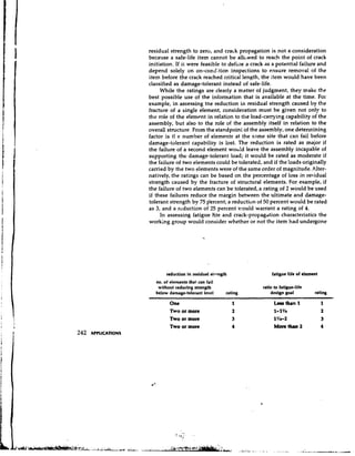 residual strength to zercs, and crack propagation is not a consideration
becal~se safe-life item cannot be all~wed reach the point of crack
          a                                    to
initiation. If it were feasible to defii~e crack as a potential failure and
                                         a
depend solely on on-cond;tion inspections to ensure removal of the
item before the crack reached critical length, the item would have been
classified as damage-tolerant instead of safe-life.
     While the ratings are clearly a matter of judgment, they make the
best possible use of the information that is available at the time. For
example, in assessing tne reduction in residual strength caused by the
fracture of a single element, consideration must be given not only to
the role of the element in relation to the load-carrying capability of the
assembly, but also to the role of the assembly itself in relation to the
overall structure. From the standpoint of the assembly, one detennining
factor is tl e number of elements at the same site that can fail before
damage-tolerant capabili j is lost. The reduction is rated as major if
the failure of a second element wou!d leave the assembly incapable of
supporting the damage-tolerant load; it would be rated as moderate if
the failure of two elements could be tolerated, and if the loads originally
carried by the two elements were of the same order of magnitude. Alter-
natively, the ratings can be based on the percentage of loss in residual
strength caused by the fracture of structural elements. For example, if
the failure of two elements can be tolerated, a rating of 2 would be used
if these failures reduce the margin between the ultimate and damage-
tolerant strength by 75 p'ercent; a reduction of 50 percent would be rated
as 3, and a reduction of 25 percent would warrant a rating of 4.
     In assessing fatigue life and crack-propagdtion characteristics the
working group would consider whether or not the item had undergone




        reduction in residual strrngth              fatigue life of clement
   no. of elements that can fail
    without reducing strength                   ratio to fatigue-life
   below damage-tolerant level       rating         design goal          rating
                                     -
         One                             1           Lea8 than 1              1
         Two or more                     2           I-1%                     2
         Two or more                     3           ll/s-2                   3
         Two or more                     4           More than 2              4
 