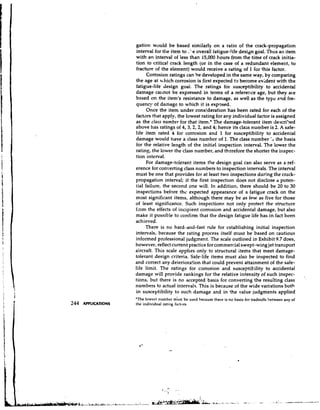 gation would be based similarly on a ratio of the crack-propagation
interval for the item to .'.e overall fatigue-life desidn goal. Thus an item
with an interval of less than 15,000 hours from the time of crack initia-
tion to critical crack length (or in the case of a redundant element, to
fracture of the element) would receive a rating of 1 for this factor.
     Corrosion ratings can be developed in the same way, by comparing
the age at h.hich corrosion is first expected t3 become evident with the
fatigue-life design goal. The ratings for susceptibility to accidental
damage callnot be expressed in terms of a reference age, but they ale
based on the item's resistance to damage, as well as the type and fre-
quency of damage to which it is exposed.
     Once the item under consideration has been rated for each of the
factors that apply, the lowest rating for any individual factor is assigned
as the class number for that item.* The damage-tolerant item de:scri'>ed
above has ratings of 4,3,2,2, and 4; hence its class number is 2. A safe-
life item rated 4 for corrosion and 1 for susceptibility to accidental
damage would have a class number of 1. The class number the basis
for the relative length of the initial inspection interval. The lower the
rating, the lower the class number, and thzrefore the shorter the inspec-
tion interval.
     For damage-tolerant items the design goal can also serve as a ref-
erence for converting class numbers to inspection intervals. The interval
must be one that provides for at least two inspections during the crack-
propagation interval; if the first inspection does not disclose a poten-
tial failure, the second one will. In addition, there should be 20 to 30
inspections before thc expected appearance of a fatigue crack on the
most significant items, although there may be as few as five for those
of least significance. Such inspections not only protect the structure
fiiom the effects of incipient corrosion and accidental damage, but also
make it possible to confirm that the design fatigue life has in fact been
achieved.
     There is no hard-and-fast rule for cstablishing initial inspection
intervals, because the rating process itself must be based on cautious
informed professional judgment. The scale outlined in Exhibit 9.7 does,
however, reflect current practice for commercial swept-wing jet transport
aircraft. This scale applies only to structural items that meet damage-
tolerant design criteria. Safe-life items must also be inspected to find
and correct any deterioration that could prevent attainment of the safe-
life limit. The ratings for corrosion and susceptibility to accidental
damage will provide rankings for the relative intensity of such inspec-                    .
tions, but there is no accepted basis for converting the resulting class
numbers to actual intervals. This is because of the wide variations both
in susceptibility to such damage and in the value judgments applied
'The lowest number m'ust be used because t h e ~ e no basis for tradeoffs hetween any of
                                                 is
the individual rating factors.
 