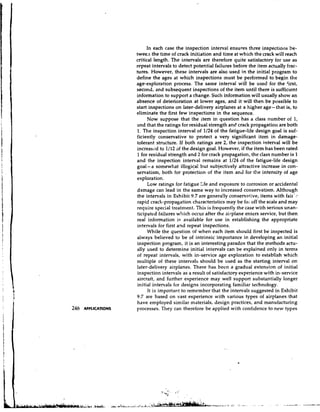 In each case the inspection interval ensures three inspectiol~s    be-
tween the time of crack initiation and time at which the crack will reach
critical length. The intervals are therefore quite satisfactory for use as
repeat intervals to detect potential failures before the item actually frac-
tures. However, these intervals are also used in the initial program to
define the ages at which inspections rnust be performed to begin the
age-exploration process. The same interval will be used for the Cirst,
second, and subsequent inspections of the item until there is sufficient
information to support a change. Such information will usually show an
absence of deterioration at lower ages, and it will then be possible to
start inspections on later-delivery airplanes at a higher age- that is, to
eliminate the first few inspections in the sequence.
      Now suppose that :he item in question has a class number of 1,
and that the ratings for residual strength and crack propagation are both
1. The inspection interval of 1/24 of the fatigue-life design goal is suf-
ficiently conservative to protect a very significant item in damage-
tolerant structure. If both ratings are 2, the inspection interval will be
increased to 1/12 of the design goal. However, if the item has been rated
1 for residual strength and 2 for crack propagation, the class number is 1
and the inspection interval remains at 1/24 of the fatigue-life design
goal-a somewhat illogical but subjectively attractive increase in con-
servatism, both for protection of the item and for the intensity of age
exploration.
      Low ratings for fatigue !;fe and exposure to corrosion or accidental
damage can lead in the same way to increased conservatism. Although
the intervals in Exhibit 9.7 are genera!ly conservative, items with fair':
rapid crack-propagation characteristics may be far off the scale and may
require special treatment. This is frequently the case with serious unan-
ticipated failures which occur after the ail-plane enters service, but then
real information is available for use in establishing the appropriate
intervals for first a2d repeat inspections.
      While the question of when each item should first be inspected is
always believed to be of intrinsic importance in developing an initial
inspection program, it is an interesting paradox that the methods actu-
ally used to determine initial intervals can be explained only in terms
of repeat intervals, with in-service age exploration to establish which
multiple of these intervals should be used as the starting interval on
later-delivery airplanes. There has been a gradual extension of initial
inspection intervals as a result of satisfactory experience with in-service
aircrait, and further experience may well support substantially longer
initial it~tervals designs incorporating familiar technology.
                  for
      It is important to remember that the intervals suggested in Exhibit
9.7 are based on vast experience with various types of airplanes that
have employed similar materials, design practices, and manufacturing
processes. They can therefore be applied with confidence to new types
 
