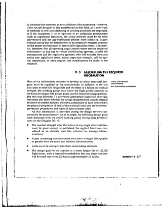 of airplanes that represent an extrapolation of this experience. However,
if the aircraft designer is less experienced in this field, or if new types
of materials or new mmufacturing or bonding processes are empioyed,
or if the equipment is to be opereted in an unfamiiiar environment
(such as supersonic transport), the initial interrals must be far more
conxrvative and the age-exploration activity more intensive. It goes
without saying that the effectiveness of an inspection pogram depends
on the proper identification of stn~ctcrally significant items. It is essen-
tial, therefore, that all operating orga~tizationsreport serious structural
deterioration at any age to central coordinating agencies, usually the
ma~~ufacturer the regulatory agencies, who will evaluate them and
                and
define new significant items, adjust inspection intervals, call for spc-
cial inspections, or even require that modifications be made to the
structure.


                                             9 3 ASSEMBLING THE REQUIRED
                                                     INFORMATlON
Most of r!,e information required to develop an initial structural pro-        initial inf~nnation
gram must be supplied by the manufacturer. In addition to the test             rcqu'"men's
                                                                               thc information worksheet
data usea to establish fatigue life and the effect of a failure on residual
strength, the working group must know the flight profile assumed as
the basis for fatigue-life design goals and the structural design philoso-
phy that was followed. To determine appropriate inspecfion intervals,
they must also know whether the design characteristics include external
evidence of internal failures, what the accessibility of each item will be,
the physical propertiss of each of the materials used, anci the corrosion-
prevention procedures and types of paint systems used.
     All this information is provided during the design reviews con-
ducted by the manufacturer. As an example, the following design goals
were discussed with the entire working group during early prcsenta-
tions on the Douglas DC-10:
b   The residual strength after the failure of any single structural item
    must be great enough to withstand the applied limit load con-
    sidered as an ultimate load (the criterion for damage-tolerant
    structure).
b   A part containing discontinuities must have a fatigue life equal to
    or greater then the same part withoui discontinuities.
    Joints rr~ustbe stronger than their surrounciing elements.
b   The design goal for the airplane is a mean fatigue life of 120,000
    flight hours, with a reasonable probability that any single airpldne
    will be crack-free to 60,000 hours (approximately 20 years).
 