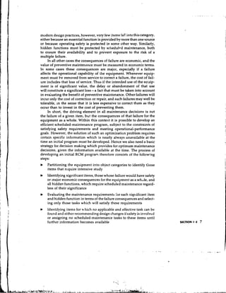 modem design practices, however, very few items fa]! into this category,
either because an essential function is provided by more than one source
or because operating safety i s protected in some other way. Similarly,
hidden functions must be protected by schedultd maintenance, both
to ensure their availability and to prevent exposure to the risk of a
multiple failure.
     In all other cases the consequences of failure are economic, and the
value of preventive maintenance must be measured in economic terms.
In some cases these consequences are major, especially if a failure
affects the operational capability of the equipment. Whenever equip-
ment must be removed from service to correct a failure, the cost of fail-
ure includes that loss of service. Thus if the intended use of the eauip-
ment is of significant value, the delay or abandonment of that use
will constitute a significant loss-a fact that must be taken into account
in evaiuating the benefit of preventive maintenance. Other failures will
incur only the cost of correction or repair, and such failures may well be
tolerable, in the sense that it is less expensive to correct them as they
occur than to invest in the cost of preventing them.
     In short, the driving element in all maintenance decisions is not
the failure of a given item, but the consequences of that failure for the
equipment as a whole. Within this context it is possible to develop an
efficient scheduled-maintenance program, subject to the constraints of
satisfying safety requirements and meeting operational-performance
goals. However, the solution of such an optimization problem requires
certain specific information which is nearly always unavailable at the
time an initial program must be developed. Hence we also need a basic
strategy for decision making which provides for optimum maintenance
decisions, given the information available at the time. The process of
developing an initial RCM program therefore consists of the following
steps:
b   Partitioning the equipment into object categories to identify those
    items that require intensive study
b   Identifying significant items, those whose failure would have safety
    or major economic consequences for the equipment as a whule, and
    all hidden functions, which require scheduled maintenance regard-
    less of their significance
b   Evaluating the maintenance requirements lor each significant item
    and hidden function in terms of the failure consequences and select-
    ing only those tasks which will satisfy these requirements
b   Identifying items for u.hich no applicable and effective task can be
    found and either recommending design changes if safety is involved
    or assigning no scheduled-maintenance tasks to these items until
    further information becomes available




                                               I-,.
 