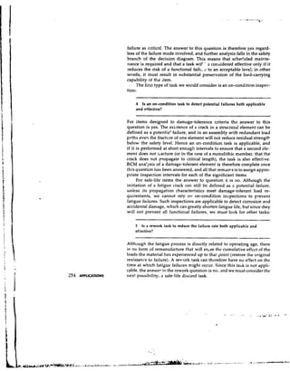 failure as critical. The answer to this question is therefore yes regard-
less of the failure mode involved, and further analysis falls in the safety
branch of the decision diagram. This means that scheduled mainte-
nance is required and that a task will ' 2 considered effective only if it
reduces the risk of a functional faill.. 2 to an acceptable level; in other
words, it must result in substantial preservation of the load-carrying
capability of the Item.
     The first type of task we would consider is an on-condition inspec-
tion:

    4  Is an on-condition task to detect potential failures both applicable
    and effective?

For items designed to damage-tolerance criteria the answer to this
question is yes. The existence of a crack in a structural element can be
defined as a potential failure, and in an assembly with redundant load
p ~ t h even the fracture of one element will not reduce residual strength
        s
below the safety level. Hence an on-condition task is applicable, and
if it is performed at short enough intervals to ensure that a second cle-
ment does not liacture (or in the case of a monolithic member, that the
crack does not pzopagate to critical length), the task is also effective.
RCM ana!-/sis of a damage-tolerant element is therefore complete once
this question has been answered, and all that remaips is to assign appro-
priate inspection intervals for each of the significant items.
      For safe-life items the answer to question 4 is no. Although the
initiation of a fatigue crack can still be defined as 2 potential failure,
unless its propagation characteristics meet damage-tolerant load re-
quirements, we cannot rely on on-condition inspections to prevent
fatigue failures. Such inspections are applicable to detect corrosion and
accidental damage, which can greatly shorten fatigue life, but since they
will not prevent all functional failures, we must look for other tasks:

    5 Is a rework task to reduce the failure rate both applicabie and
    effective?
                                                        -




Although the fatigue process is directly related to operating age, there
it; no form of remanufacture that will erase the cumulative effect of the
loads the material has experienced up to that point (restore the original
resistance to failure). A revpork task can therefore have no effect on the
time at which fatigue failures might occur. Since this task is not appli-
cable, the answer fothe rework question is no, and we must consider the
nex! possibility, a safe-life discard task.
 