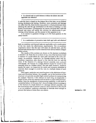6 Is a discard task to avoid failures or reduce the failure rate both
     applicable and effective?
                                                          -   -       -   -



A safe-life limit is based on the fatigue life of the item, as est.~blished
during developmental testing. However, since corrosion and damage
can affect that life, these factors may prevent a structural element from
reaching the safe-life age established on the basls of testing in a less
hostile environment. Consequently we cannot conclude that a safe-life
discard task alone will satisfy the critrrion for effectiveness in pre-
venting critical failures, hnd the answer to this question is no.
     A no answer to question 6 brings us to the final question in the
safety branch:


     7   Is a combination of preventive tasks both appl::ablt and effective?

Both on-condition and discard tasks are applicable, and a combination
of the two meets the effectiveness requirements. The on-condition
inspections ensure that the item will reach its safe-life limit, and the
discard task ensures that it will be removed from service before a fatigue
failure occurs.
     The results of this analysis are shown on the decision worksheet,
in Exhibit 9.10. Note that an iin,ilysis of any one of the functions listed
in Section 9.1 would follow tl-re same path and lead to the same out-
comes: on-condition inspections for damage-tolerant items and on-
condition inspections plus discard at the safe-life limit for safe-life
items. If the elements of a damagc-tolerant assembly were analyzed
individually, the fracture of a single element would be viewed at the
assembly level as a hidden failure. The task itself, however, would be
exactly the same-an inspection for cracks and corrosion scheduled at
intervals short enough to avoid the risk of a multiple failure of such
elements.
     Once again, particular care must be given to the definition of func-
tions and functional failures. For example, one of the functions of the
structure is to provide movable flight-control surfaces for maneuvering
thz airplane. However, if the ailerons on each wing are duplicated, a
failure of one of the two ailerons will not result in a loss of that function.
Rather, from the standpoint of maneuvering capability, it will result in
C potential failure. In this sensc the f .illire of a single dileron is analogous
I

to the fracture of a single element in a damage-tolerant assembly, and
the maintenance task to prevent a loss of ,?ileron function to the aircraft
is an on-condition inspection scheduled at intervals short enough to
prevent the failure of more than one aileron.
 