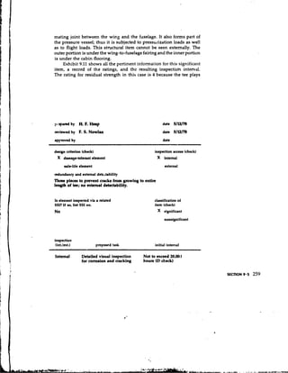 mating joint between the wing and the fuselage. It also forms part of
the pressure vessel; thus it is subjected to pressurization loads as well
as to flight loads. This structural item cannot be seen externally. The
outer portion is under the wing-to-fuselage fairing and the inner portion
is under the cabin flooring.
     Exhibit 9.11 shows all the pertinent information for this.signi.ficant
item, a record of the ratings, and the resulting inspection interval.
The rating for residual strength in this case is 4 because the tee plays




:,,.epared by   H F. Heap
                 .                                        date 5/12/78

reviewed by     F S Nowlan
                 . .                                      date 5/12/78
approved by                                               date

design criterion (check)                            inspection access (check)
 X damage-tolerant element                              X internal
      safelife element                                     external

redundancy and external detchbility
Three piece8 to prevent crack8 from growing to entire
length of tee; no external detectability.


Is element inspected via a related                  classification of
SSl? If ao, list SSI no.                            item (check)
                                                        X significant
                                                           nonsignificant




inspection
 (int.lext.)               propostd task            initial interval

Internal         Detailed visual inspection   Not to exceed 20,001
                 for corrosion and cracking   hours (Dcheck)
 