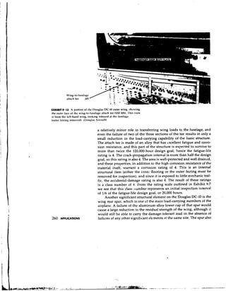 EXHIBIT 9-12 A portion of (he Douglas DC-10 outer wing, showing
the outer face of the wing-to-fuselage attach tee (SSI 105). l'his view
is from the left-hand wing, looking inborrd at thc fusel.lge
touter fairing rcmovcd). tUot~glas Aircraft)


                                    a relatively minor role in transferring wing loads to the fuselage, and
                                    even the failure of two of the three sections of the tee results in only a
                                    small reduction in the load-carrying capability of the basic structure.
                                    The attach tee is made of an alloy that has excellent fatigue and corro-
                                    sion resistance, and this part of the structure is expected to survive to
                                    more than twice the 120,000-hour design goal; hence the fatigue-life
                                    rating is 4. The crack-propagation interval is more than half the design
                                    goal, so this rating is also 4. The area is well-protected and well drained,
                                    and these properties, in addition to the high corrosion resistance of the
                                    material itself, warrant a corrosion rating of 4. This is an internal
                                    structural item (either the inner flooring or the outer fairing must be
                                    removed for inspection), and since it is exposed to little mechanic traf-
                                    fic, the accidental-damage rating is also 4. The result of these ratings
                                    is a class number of 4. From the rating scale outlined in Exhibit 9.7
                                    we see that this class lumber represents an initial inspection interval
                                    of 116 of the fatigue-life design goal, or 20,000 hours.
                                         Another significant structural element on the Douglas DC-10 is the
                                    wing rear spar, which is one cf the main load-carrying members of the
                                    airplane. A failure of the aluminum-alloy lower cap of that spar would
                                    cause a large reduction in the residual strength of the wing, although it
                                    would still be able to carry the damage-tolerant load in the absence of
260   APPLICATIONS                  failures of any other significant eli~ments the same site. The spar also
                                                                                  at
 