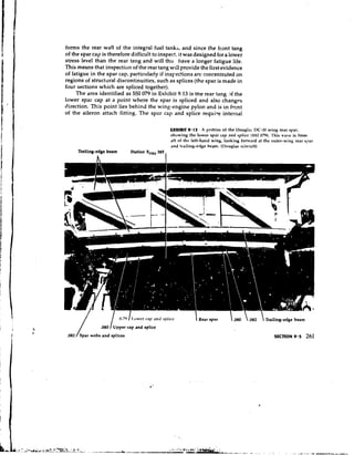 forms the rear wall of the integral fuel tanks, and since the front tang
of the spar cap is therefore difficult to inspect, it was designed fora lower
stress level than the rear tang and will thu have a longer fatigue life.
This means that inspection of the rear tang will provide the first evidence
of fatigue in the spar cap, particularly if inspections arc concentrated on
regions of structural discontinuities, such as splices (the spar is made in
four sections which are spliced together).
     The area identified as SSI 079 in Exhibit 9.13 is the rear tang >f the
lower spar cap at a point where the spar is spliced and also changes
direction. This point lies behind the wing-engine pylon and is in front
of the aileron attach fitting. The spar cap and splice require internal

                                                  EXHIBIT 9-13 A portion of the DougIrih DC-I0 wing rear spar,
                                                  showing the lower Spar cap and splice (SSI 079). 'Thib view is fmni
                                                  aft of the left-hand wing, looking fonvard at the outer-wing rear slur
                                                  and hailing-edge hcani. (Douglas ~ircraft)
     'kailing-edge beam     Station XORS385
                                              I




                                                              I Rear spar       .080  .082  Trailing-edge beam

                                                                                                     SECTION 9.5    261
 