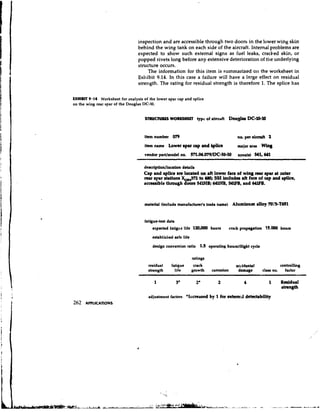 inspection and are accessible through two doors in the lower wing skin
                                 behind the wing tank on each side of the aircraft. Internal problems are
                                 expected to show such external signs as fuel leaks, cracked skin, or
                                 popped rivets long before any extensive deterioration of the underlying
                                 structure occurs.
                                      The information for this item is summarized on the worksheet in
                                 Exhibit 9.14. In this case a failure will have a large effect on residual
                                 strength. The rating for residual strength is therefore 1. The splice has

EXHIBIT 9-14 Worksheet for analysis of the lower spar cap and splice
on the wing rear gpar of the Douglas DC-10.




                                     item number 079                                   no. per r i d 2
                                     item name    Lower rpu cap and bplice             major uu     Whg
                                     vendor part/model no, 57l.M.O79/DC-10-10          zone(#) 541,641

                                    derrdption/location detail8
                                    Cap and #puce are located on a€t lower face of wing n epu at w k r
                                                                                          u
                                                             to 4 0 SSI includcr aft face of u p and bplict,
                                                                 8;
                                                                   WHB, M F B , and 641FlI.


                                     material (include manufacturefr trade nune) Aluminum dloy 7 ' 5 T 5
                                                                                                01-61


                                     fatigue-teat data
                                         expected fatigae life 1 ) houm
                                                                #m                 crack propryation 15,000 houm

                                         eatabliched safe life

                                         deeign conversion ratlo 1.5 operating houmltlight cycle

                                                                 ratings
                                       residual     fatigue       crack                accidental               controlling
                                       etrength       life       growth    corrosion    damage      class no.     factor




                                       rdjuatment factors *I~lcreaetd 1for exttmd dtktability
                                                                    by
262   APPLICATIONS
 