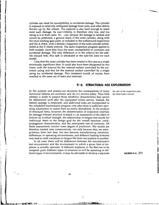 cylinder are rated for susceptibility to accidental damage The cylinder
is exposed to relatively infrequent damage from rocks and other debris
thrown u p by the wl~eels.    The material is also hard enough to resist
most such damage. Its suscc.ptibility is therefore very low, and tile
rating is 4 in both cases. Ho ever, becausc the damage is random and
cannot be predicted, a general check of the outer cylinder, along with
the other landing-gear parts, is included in the walkaround inspections
and the A check, with a detailed inspection of the outer cylinder sched-
duled at the C-check interval. The same inspection program applies to
both n~odels,   since they have the samc susceptibility to corrosion and
accidental damage. The only difference is in the interval for the safe-
life discard task; this task is scheduled at the safe-life limit for each
model.
     rJote that the outer cylinder has been treated in this case as a single
structurally significant item. It could also have been designated as two
items, with the interval for the internal surface controlled by the cor-
rosion rating and that for the external surface controlled by a single
rating for accidental damage. This treatment would, of course, have
resulted in the same set of tasks and intervals.


                                             9 6 STRUCTURAL AGE EXPLORATION
In the systems and powerpldnt divisions the consequences of many               ti~crolc of the inspcction pl.111
functional failures are economic and do not involve safety. Thus little        thc flcet-lcadcr conccpt
attempt is made to predict those reliability characteristics that cannot
be determined until after the equipment enters service. Instead, the
default strategy is employed, and additional tasks are incorporated in
the scheduled-maintenance program only after there is sufficient oper-
ating information to assess their ecc.nomic desirability. In the analysis
of structural items, however, thr determination of inspection intervals
for damage-tolerant structure is based 0.1 an assessment of the effect of
failures on rcsidual strength, the relationship oi fatigue-test results for
indiviuual items to the design goal for the overall structure, crack-
propagation characteristics, and the anticipated rate of corrosion. All
these assessments involve some degree of prediction. The results are
therefore treated very conservatively, not only because they are extra-
pcjlations from test data, but also because manufacturil-,g variations,
differences in operating environments, and different loading histories
may lead to wide variations in fatigue life from one airplane to another.
     In all cases there will be differences between the manufactur~r's
test environment and the environment in which a given fleet of air-
planes is actually operated, If different airplanes in the fleet are to be
assigned quite different types of missions or will be operating in dif-
ferent types of environments, it may be advisable to devel~)p separate
                                                                a
 