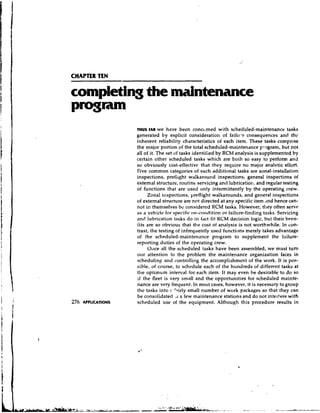 CHAPTER TEN




              THUS FAR we have been concerned with scheduled-maintenance tasks
              generated by explicit consideration of failu-e consequences and thc
              inherent reliability characteristics of each item. These tasks comprise
              the major portion of the total scheduled-maintenance pl.ogram, but not
              all of it. The set of tasks identified by RCM analysis is supplemented by
              certain other scheduled tasks which are both so easy to perform and
              so obviously cost-effectivc that they require no major analvtic effort.
              Five common categories of such additional tasks are zonal-installation
              inspections, preflight walkaround inspections, general inspections of
              extemal structure, routine servicing and lubrication, and regular testing
              of functions that are used only intermittently by the operating crew.
                    Zonal il~spections,  preflight walkarounds, and general inspections
              of extemal structure are not directed at any specific item ,ind hence can-
              not in then~selves considered RCrvl tasks. However, they often serve
                                    bc
              as a vehicle for specific on-condition or failure-finding tasks. Servicing
              and lubricaticln tasks do in fdct fit IiCM decision logic, but their bene-
              fits are so obvious that the cost of analysis is not worthwhile. In con-
              trast, the testing of infrequently used functions merely takes advantage
              of the scheduled-maintenance program to supplement the failure-
              reporting duties of the operating crew.
                    O ~ l c e the scheduled tasks have been assembled, we must turn
                            all
              our attention to the problem the maintenance organization faces in
              scheduling and controlling the accomplishment of the work. It is pos-
              sible, of course, to schedule each of the hundreds of different tasks at
              the optimum interval for each item. It may even he desirable to do so
              if the fleet is very small and the opportunities for scheduled mainte-
              nance are very frequent. In most cases, however, it is necessary to group
              the tasks into i- 'airly small number of work packages so that they can
              be consolidated .,r a few maintenance stations and do not interfere with
              scheduled use of the equipment. Although this procedure results in
 
