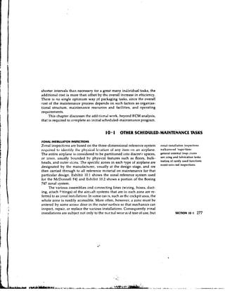 shorter intervals thzn necessary tor a great many individual tasks, the
additional cost is more than offset by the overall increase in efticiency.
There is no single optlrnum way pf packaging tasks, since the overall
cost of the maintenance process depends on such factors as organiza-
tional structure, maintenance resources and facilities, and operating
requirements.
     This chapter discusses the additiondl work, beyond RCM analysis,
that is required to complete an initial scheduled-maintenance program.


                                           10 1 OTHER SCHEDULED-MAINTENANCE TASKS
ZONAL-INSmLWION INSPECTIONS
Zonal inspections are based on the three-dimensional reference system            zonal-installation inspections
required tv identify ille plysicdl lccdtioll of ally itell) on an airplane,     walkaround :nspcg-tionr:
The entire airplane is considered to be partitioned into discrete spaces,        general external insPcdtions
or zorles, usually bounded by physical features such as floors, bulk-            Sen        and luhrication tasks
                                                                                 testin5 Of         used functions
heads, and outer skins. 'rhe specific zones in each type of airplane are
                                                                                 event-orir~~ted  inspections
designated by the manufacturer, usually at the design stage, and are
then carried through to all reference material on maintenance for that
particular design. Exhibit 10.1 shows the zonal reference system used
for the McDonnell F4J and Exhibit 10.2 shows a portion of the Boeing
747 zonal system.
     The various assemblies and cunnecting lines (wiring, hoses, duct-
ing, aktach fittings) of the airc~aft  systems that are in each zone are re-
ferred to as zotrnl instc~llntio~ts. some cases, such as thc cockpit area, the
                                 In
whole zone is readily accessible. More often, however, a zone must be
entered by some access door in the outer surface so that mechanics can
inspect, repair, or replace the various installations. Consequently renal
installations are subject not only to the nur.nal wear alrd tear of use, but
 