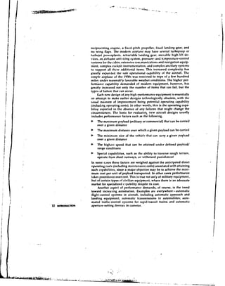 nviprcwating engine, a fixed-pitch propeller, fixed land~ng            gear, and
no wing flaps. The m d e m airyl.mc may have wveral turboprop or
turtwict p ~ w ~ r p l a n t wtractable I ~ n d i n g
                             s,                     gear, mrrvable high-lilt de-
vices, an airframe anti-icing system. pressure- atid ttmperature-contml
systems for the &in, extensive cnnimunicati~ns navigation q u i p -
                                                           and
mcnt, complex cockpit instrumentation, and ccrmplex ancillary systems
to support all thrsc addition'al items. This increased complexity has
greatly expanded the safe operational c~pabilityof the aircraft. The
slmplc airplane of the 19.70s was                     to trips of a few hundred
miles under wasonibfy favorable weather conditions. The higher per-
fornitice capability demanded of m d e m equipment, howcvcr, has
greatly increased not only the numhcr of items that can fail, but the
types of failurn that can occur.
     b c h new design of any high-perfcmndnct*cquipmcnt is essentially
an attempt to make earlier designs technologically obsolete, with Ihu
rtsual measure of improvcment k i n g potential opratinp, capability
(includ~ng  operating costs). In other words, this is the operating capa-
biliry cxpcctcd in the absence of any failures that might change the
ci~umstances.The basis for cvilluatin~new aircraft designs usually
includes performance factors such as the following.
     The maximum payload (military or commercial) that can be carried
     over a given distancc
     The maximum distance over which a given payload can be carried
     The minimum 512~ the vchiclt. that can carry a given payload
                         d
     over a givcn distancc
     The highest speed that can be attained under defined payl~.adl
     range conditions
    Special capabilities, such as the ability to traverse rough terrain,
    operate frpm short runways, or withstand punishment
In somc cases these hctors an! weighed against the anticipated direct
operating costs (including maintenance costs) associated with attaining
such capabilities, since a major objective may k to achieve the mini-
mum cost per unit of payload transported. In other cases perforrnaoce
takes precectence ovcf cost. This is true not on!y of military equipment.
but of certain types of civilian equipment, where there is an adtwuate
market for specialized c.ipability despite its cost.
     Another aspect of ,performance demands, of course, is the trend
toward incrcwing automation. Examples arc everywhere-automafic
flight-contml systems in aircraft, including automatic approach ahd
landing equipment; automatic transmissions in autumobiles; auto-
mated traffic-control syslcms for rapid-transit trains; and automatic
aperture-setting devices in cameras.
 