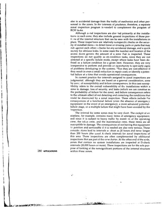 also to accidental damage from the traffic of mechanics and other per-
                     sonnel in the zones. In the interests of prudence, therefore, a separate
                     zonal inspection progriim is weeded to complement the program of
                     RCM taJks.
                          Although zonal inspections are dirr,,+edprimarily at the installa-
                     tions in each zone, they also include general inspections of those por-
                     ti8ns of the internal structure that can be seen with the installations in
                     place. These inspections are relatively nonspec~fic    checks on the secur-
                     ity of installed items- to detect loose or missing parts or parts that may
                     rub against each other-checks for any accidental damage, and a quick
                     sutvey for obvious lea'ks. In some cases the number and location of the
                     access doors govern the amount of a zone that is inspected. These
                     inspections do not qualify as on-conditicn tasks, since they are not
                     directed at a specific failure mode, except where leaks have been de-
                     fined as a failure condition for a given item. However, they are very
                     inexpensive to perform and provide a n o~portunity spot early signs
                                                                               to
                     of problems developing in the systems. 7'hus they are cost-effective if
                     they result in even a small reduction in repair costs or identify a poten-
                     tial failure at a time that avoids operational consequences.
                           In current practice the intervals assigned to zonal inspections are
                     judgmental, although they are based on a general consideration, zone
                     by zonc, of susceptibility and failure consequences. In this case suscep-
                     tibility refers to the overall vulnerability of the installations withip a
                     zone to damage, loss of security, and leaks (which we can construe as
                     the probability of failure for the zone).. 'and failure consequences refers
                     to the ultimate effect of not detecting and correcting the conditions that
                     could be discovered by a zonal inspection. These effects include +he
                     conseo,uences of a functional failure (even the absence of emergency
                     equipment in the event of an emergency), a more advanced potential-
                     failure stage, or a multiple fdilure that might have been avoided by the
                     inspection.
                          The interval for some zones may be very short. The cockpit of a!l
                     airplane, for example, contains many items of emergency equipment,
                     and since it is subject to heavy traffic by memt :rs of the operating
                     crew, the caLln crew, and the maintenance crew, these items are all
                     susceptible to damage. The consequences of not having this equipment
                     i position and serviceable if it is needed are also very serious. These
                      2
                     considel ~tions   lead to intervals a5 short as 2C hours and nevev longer
                     than 200 hours (the usual A-check interval) for zonal insperticns of
                     this area. These inspections are often complemented by additional
                     inspections that are part of the crew duties. At the other end of the s c ~ l e ,
                     zones that contain no system installations are inspected at D-check
                     intervals (20,000 hours or more). These inspections are for the sole pur-
                     pose of looking at the nonsignificant portions of the internal structure
280   APPLICATIONS   within these zones.
 