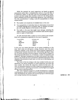 While the interval5 for tonal inspections are based on general
assessments, ra:her than a comprehensive analysis of spc,cific data, it
is sometimes helpful to rate each zone for susccptibility and conse-
quences and then assign class numbers, much like the rating scheme
used to establish interva!~ structurally significant ':ems (see Sectior~
                           for
9.2). The considerations in rating a zone for susceptibility to trouble
would include:
b   The number and complexity of installed items in the zone
b   l'he susceptibility of individual items to deterioration of one kind
    or another (damage due to corrosion, heat, or vibration, for exam-
    ple, will usually depend on the location of the zone)
b   The traffic in the zone that might cause damage, including the
    relative frequency of access for on-condition tasks and the replace-
    ment or repair of failed items

     As with structural items, a scale of 1 to 4 is used to rate suscepti-
bility and consequences separately for the zone in question:
    srl   sccpiil~ilit!y                     (ices
                                   C O ~ I S ~ ~ I ~ L
            High                    Serious
            Moderate                Moderate
            Low                     Minor
            None                    None
In this case t r o t l i t means that there are no system installations in the
zone. Such zones are still given a rating, however, since the zonal
inspectio~~  program is the vehicle that ensures general inspections of
nonsignificant internal structural items. (Structurally significant items
arc covered by the basic structure program, as described in Chapter 9.)
The ratings for both factors are, of necessity, a matter of experience and
judgment. Although consequences are taken into account, the evalua-
tion is a very broad one and is not based on detailed examination of the
reliability characteristics of each item, as is the case in developing a set
of RCM tasks.
     The lower of the two ratings is the class number for the zone and
determines the relative frequency of zonal inspections: the lower the
class number. the shorter the inspcction interval for that zone. The
intervals themselves depend on further subjective considerations of de-
sign characteristics, operating environment, and the flight hours logged
during a given operating period.
     The zonal inspection program is usually developed by a separate
working group, and the results must be intcgrated with the scheduled
tasks developed by the systems and structure groups to eliminate gaps
and overlaps between the two programs.




                                                    $ 4 ;   ,.


                  . 3 ;~i*g-%-.&:i~,.
                                   3    *                            umasL.-kxL<,,dr.e:   r:
                                                                                           .   . .....
 