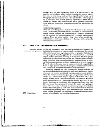context; hence it is taken into account during RCM analysis (tests by the
                                  operatin crew make the failure evident). However, the need for inspec-
                                  tion tasks to cover rarely used functions depends on the actual use of
                                  the equipment, and such ii3sks must ordinarily be added to the program
                                  on an individual basis by each operating organizaticrt. Where the air-
                                  planes in a fleet are used under diiferent sets of operating conditions,
                                  these tasks may be required for some members of the fleet, but not for
                                  others.
                                  EVENT-ORIENTED INSPECTIONS
                                  There are specia! inspections that are not scheduled in :he ordinary
                                  sensr. :>utmust be perfonned after the occurrence of certain unusual
                                  events. rypical examples are hard-landing an,{ rough-air inspections
                                  of the stlucture and overtemperature anc! c-eerspeed inspections of
                                  engines. These are all on-conditi, . insp?::tions of the specific sig-
                                  nificant itcms which are most iikeiy to be damaged by the unusually
                                  severe load~na conditions.


10 2      PACKAGING THE MAINTENANCE WORKLOAD
         letter-check intervals   All the task intervals we have discussed so far have been based on the
 main:~nrnce-packagccontents      individual requirements of each item under consideration. The control
                                  of these individual tasks is greatly simplified by grouping the tasks into
                                  work packages that can be applied to the entire aircraft, to an installed
                                  engine, or to a removable assembly. In many cases the study groups
                                  developing each seg~nent the program will have anticipated the pack-
                                                                 of
                                  aging procedure; thus individual tasks may be specified for an inter-
                                  val that corresponds to the preflight walkaround or to the A-check or
                                  D-check interval. In some cases a maximum interval is specified in
                                  hours or flight cycles as well, and the grouping of tasks must ensure that
                                  each task will be performed at some time within this limit.
                                        Generally speaking, the tasks that heve the shortest intervals are
                                  servicing tasks and simple inspections such as the walkaround checks,
                                  which do not require specialized training, equipment, or facilities.
                                  Thus the smaller maintenance packages are generally called serrticc
                                  clrc>cks. A #1 service check may be a group of tasks that can be per-
                                  ionned at every slop at a maintenance station, and a heavier #2 service
                                  check, an~oanting 2 or 3 manhours of scheduled work, may be per-
                                                           to
                                  formt~rlduring every long layover if the airplane has flown more than
                                  20 J ~ C L L ~ Ssince the preceding #2 service. The inajor work packages,
                                  calied Iclttcr checks, are performed at successively longer intervals (see
                                  Exhib~t     4.11 in Chapter 4). Each letter check incorporates all the work
                                  covered by the ?receding checks, plus the tasks assigned at that letter-
                                  check interval. Thus each one reqtrircs an increasing amount of man-
284   APPLICA~ONS                 power, technical skills, and specialized equipmenl.
 
