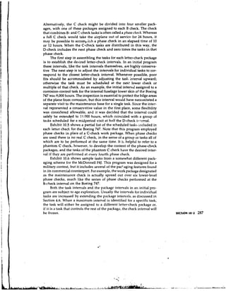 Alternatively, the C check might be divided into four smaller pack-
ages, with one of these packages assigned to each B check. The check
that combines B- arid C-check tasks is often called a phase check. Whereas
a full C check would take the airplane out of service for 24 hours, it
may be possible to accomkiish a phase check in an elapsed time of 10
or 12 hours. When the C-check tasks are distributed in this way, the
D-check includes the next phase check and zero times the tasks in that
phase check.
      The first step in assernbling the tasks for each letter-check package
is to establish the desired letter-check intervals. In an initial program
these intervals, like the task intervals themselves, are highly conserva-
tive. The next step is to adjust the intervals for individual tasks to cor-
respond to the closest letter-check interval. Whenever possible, poor
fits should be accommodated by adjusting the tasli interval upward;
otherwise the task must be scheduled at the next. lower check or
multiple of that check. As an example, the initial interval assigned to a
corrosion-control task for the internal fuselage lower skin of the Poeing
747 was 9,000 hours. The inspection is essential to protect the bilge areas
of the plane from corrosion, but this interval would have necessitated a
separate visit to the maintenance base for a single task. Since the inter-
val represented a conservative value in the first place, some flexibility
was considered allowable, and it was decided that the interval could
safely be exten&d to 1'1.000 hours, which coincided with a group of
tasks scheduled fsr a midperiod visit at half the D-check i~iterval.
      Exhibit 10.5 shows a partial list of the scheduled tasks included in
each letter check for the Boeing 747. Note that this program employed
phase checks in place of a C-check work package. When phase checks
are used there is no real C check, in the sense of a group ot tasks all of
which are to be performed at the same time. It is helpful to refer to a
phantom C check, however, to develop the content of the phase-check
packages, and the tasks of the phantom C check have the desired inter-
val if they are perfor~hedat every fourth phase check.
      Exhibit 10.6 shows sample tasks from a somewhat different pack-
aging scheme for the McDonnell F4J. This program was designed for a
military context, but it includes several of the pacEaging features found
in its commercial counterpart. For example, the work package designated
as the maintenance check is actually spread out over six lower-level
phase checks, much like the series of phase checks performed at the
B-check interval on the Boeing 747.
      Both the task intervals and the package intervals in an initial pro-
gram are subject to age exploration. Usually the intervals for individual
tasks are increased by extending the package intervals, as discussed in
Section 4.6. When a maximum interval is identified for a specific task,
the task will either be assigned to a different letter-check package or,
if it is a task that controls the rest of the package, the check interval will
be frozen.
 