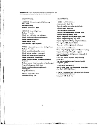 EXHIBIT 10.5 I'.irti.~l I ~ ~ . I ~ I I ~ ~ I I . I I Icc. c -~ ~ t for il if~is~* ~
                                                           ~ ~ ~ . r~~ ~ t t .111d
                                                                      c
base in~inten,1ncr,t the Horilig 747. (United .i~.li~les)


    LINE MF'NTFNANCE                                                               BASE M A l m A N C E

    # I SLRWCE After each completed flight, average 4                             ICHECK Limit 900 flijtht hours
    flight hours                                                                  Perform next A check due
    Review flight lop                                                             Check hydraulic-supply fire-shutoff valve
    Perfonn walkamund check                                                       Lubricate main cargo door
    #2 SERV!;E        Every 20 flight h o u n
                                                                                  Check hydraulic accumulator
    Perfonn #1 service                                                            Lubricate flap-transmission univenal joint
    Check tires and brake wear indicators                                         Lubricate midflap carriage roller
    Check constant-speed-drive oil quarriity                                      Inspect wing fixed trailing-edge upper panel
                 -
    Check engine oil auandh                                                       Inspect wing trailing-edge flap track
    Check exterior lights   -                                                     Inspect engine second-stage compnssor b!ades
                                                                                  Test engine and fuel-control trim
    Clear deferred flight-log items
                                                                                  Check and service engine main oil screen
    A CHECK At overnight layover, limit 125 flight hours
                                                                                  BZ check (every second B chcck)
    Perform #2 service
                                                                                  Check magnetic plug, engine main 3 and 4 bearings
    Clreck essential and standby power
                                                                                  Inspect fire-extinguisher pylon support
    Check battery, auxiliary power unit
                                                                                  Inspect body station 2360 pressure bulkhead, aft
    Check cool-gas generator freon level                                          side, for corrosion
    Check portable fire extinguisher                                              Check and aervict?magnetic plug, auxiliary
    Check hydraulic-syetem differential-pressure                                  power unit
    indicator                                                                     Test and service battery and charger, inertial
    Perform general visual inspection of landing gear                             navigation systein
    Inspect !andinggear shock ~tntts                                               153 check   (every third li check)
    Check huck-beam bumper padu, main                                             Insp~ct crank, latch, and t o q u e tube, main cntry
    landing gear                                                                  dcmr (limit 3,ZW flight hours)
    Inspect cockpit zone
                                                                                  C CNECK Performed as phr- . checks over four successive
    A5 chcck (every fifth A check)                                                B checks, limit 3,600 flight hours
    Lubricate landing gear                                                        Perform next B check due
 