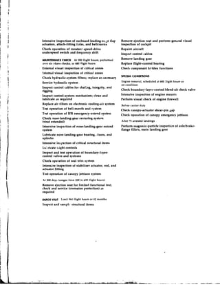Intensive inspection of outboard leading-ease flap        Remove ejection seat and perform general visual
actuators, attach-fitting links, and bellcranks           inspection of cockpit
Check operation of constanl-speed-drive                   Repaint aircraft
underspeed switch and freqeency drift                     Inspect control cables
MAINTENANCE CHECK        At 500 flight hours; performed   Remove landin8 gear
over six phase checks, or 480 flight hours                Replace flight-control bearing
External visual inspection of critical zones              Check component hidden functions
!nternal visual inspection of critical zones
                                                          SPECIAL CONLKTlONS
Check hydraulic-system filters; replace as necessary
Service hydraulic system                                  Engine removal, scheduled at 600 fiight hours or
                                                          on-condition
Inspect control cables for chafing, integrity, and
rigging                                                   Check boundary-layer-control bleed-air check valve
Inspect control-system mechanism; clean and               Intensive inspection of engine mounts
lubricate JS required                                     Perfonn visual check of engine firewall
Replace air filters on electronic cooling-air system      Before carrier duty
Test operation of bell-mouth seal system                  Check canopy-actuator shear-pin gap
Test operation of IFR emergency-extend system             Check operation of canopy emergency jettison
Check nose-landing-gear centering system
(strut extended)                                          After 75 arrested landings
Intensive inspection of nose-landing-gear extend          Perform magnetic-particle inspection of axlelbrakr-
system                                                    flange fillets, main landing gear
Lubricate nose-landing-gear bearing, doors, and
uplocks
Intensive inspection of critical structural items
Lu:lricate tiight controls
In~pect  and test operation of boundary-layer-
control valves and systems
Check operation of seal trim system
Intensive inspection of stabilizer actuator, rod, and
actuator fitting
Test operation of canopy jettison system
At 300 days (ranges from 200 to 600 f l i ~ h hours)
                                              t
Remove ejection seat for limited functional test;
check and service (corrosion protection) as
required

DWOT VISIT     Limit 960 flight hours or 42 months
Inspect and samplt- structural items
 