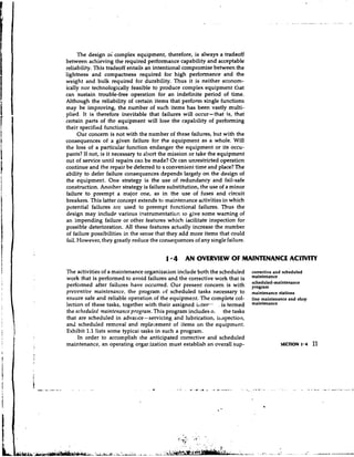 The design oi complex equipment, therefore, is always a tradeoff
between achieving the required performance capability and acceptable
reliability. This tradeoff entails an intentional compromise between the
lightness and compactness required for high performance and the
weight and bulk required for durability. Thus it is neither econom-
ically nor technologically feasible to produce complex equipment that
can sustain trouble-free operation for an indefinite period of time.
Although the reliability of certain items that perform single functions
may be improving, the number of such items has been vastly multi-
plied. It is therefore inevitable that failures will occur-that is, that
certain parts of the equipment will lose the capability of performing
their specified functions.
      Our concern is not with the number of these failures, but with the
consequences of a given failure for the equipment as a whole. Will
the loss of a particular function endanger the equipment or its occu-
pants? If not, is it necessary to abort the mission or take the equipment
out of service until repairs call be made? Or can unrestricted operaticn
continue and the repair be deferred to a convenient time and place? The
ability to defer failure coilsequences depends largely on the design of
the equipment. One strategy is the use of redundancy and fail-safe
construction. Anoiher strategy is failure substitution, the use of a minor
failure to preempt a major one, as in the use of fuses and circuit
breakers. This latter concept extends to maintenance activities in which
potential failures are used to preempt fi~nctionalfailures. Thus the
design may include various iqstrumentation to give some warning of
an impending failure or other features which iacilitate inspection for
possible deterioration. All these features actually increase the number
of failure possibilities in the sense that they add more items that could
fail. However, they greatly reduce the consequences of any single failure.


                                         1 4 AN OVERVIEW OF MAINTENANCE ACTIVITY
The activities of a maintenance organizaiion include both the scheduled      corrective and scheduled
work that is performed to avoid failures and the corrective work that is     maintenance
                                                                             scheduled-maintenance
performed after failures have occurred. Our present concern is with          p,g,m
preventive maintenance, the program of scheduled tasks necessary to          maintenance stations
ensure safe and reliable operation of the equipment. The complete col-       line maintenance and shop
lection of these tasks, together with their assigned iilter-- . is termed    maintenance
the scheduled vaintenance program. This program includes o. the tasks
that are scheduled in advai~ce-servicing and lubrication, illspection,
and scheduled removal and replacement of items on the equipment.
Exhibit 1.1 lists some typicai tasks in such a program.
     In order to accomplish the anticipated corrective and scheduled
maintenance, an operating orgar.ization must establish an overall sup-                    SECTION 1 * 4   11
 