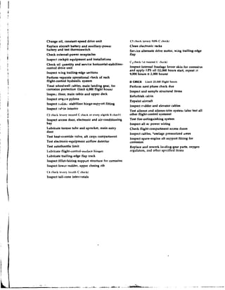 Change oil, constant-speed drive unit                     C chrck (every fifth C chrck)
                                                           S
Replace aircraft battery and auxiliary-power              Clean electronic racks
battery and test thermoswitch                             Senice alternate drive motor, wing trailing-edge
Check external-power receptacles                          flap
Irispert cockpit equipment and installations
                                                          Cxchrck ( a t nearest C check)
Check oil quantity and service horizontal-stabilizer-
control drive unit                                        Inspect internal fuselage lolvet skin for corrosiqn
                                                          and apply I.PS oil (12,000 hounr start, repeat at
Inspect wing trailing-edge sections                       9,000 hours zt 2.000 hours)
Perform separate operational check of each
flight-control hydraulic system                           D CHECK     Limit 25,000 flight hours
Treat wheelwell cables, main landing gear, for            Perfonn next phase check due
corrosion protection (limit 4,000 flight houru)
                                                          Inspect and sample structural items
Inspec; floor, main cabin and upper deck
                                                          Refurbieh cabin
Inspect etrgi1:e pylons
                                                          Repaint aircraft
lnspect rrrddt; .stabilizer hinge-support fitting
                                                          inspect rrdder and elevator cables
Inspect cahin interior
                                                          Test aileron and aileron-trim systenr (also test all
C2 check (every recond C check or every eighth R check)   other flight-control systems)
Inspect access door, electronic and air-conditioning      Teat fire-extinguishing system
bay                                                       Inspect a11 ac power wiring
Lubricate torque tube and sprocket, main entry            Check flight-compartment access doors
door
                                                          Inspect cables, Cuselagepressurized rreas
Test heat-override valve, aft c a g o compartment
                                                          Inspect spa~t-engine support fitling for
                                                                                 aft
Test electronic-equipment airflow detector                corrosion
Test autothrottle limit                                   Replace and rework la~~di~ig-gear oxygen
                                                                                             parts,
Lubricate flight-cilntrol-surlrie hi1ise6                 regulators, and othcr specified items
Lubricate trailing-edge flap track
Inspect fillet-fairing suppurt structure for corrosion
Inspect lower rudder, upper closing rib
C4 check (every tor~rthC check)
lnspect tail-cone intercostals
 