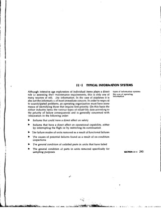 Although intensive age exploration of individual items plays a direct types nf infomation systems
role ill assessing their maintenance requirements, this is only one of the uses of operating
                                                                          information
many sources of reli, rlity information. In the case of airplanes it is
also not the informatitbn of most immediate concern. In order to respo,~d
to unanticipated problems, an operating organization must have some
means of identifying those that require first priority. On this basis the
airline industry ranks the various types oi re1iab;lity data according to
the priurity of failure consequences and is generally concerned with
information in the following order:
b   Failures that could have a direct effect on safety
b   Failures that have a direct effect on operational capability, either
    by intcrruptil.g the flight or by restricting its continuation
b The failure modes of units removed as a result of functional failures
b   The causes of potential failures found as a result of on-condition
    inspections
b   The general condition of unfailed parts in units that have failed
b   The general condition of parts in units removed specifically for
    sampling purposes                                                                        -
                                                                                   SECTION 11 1   293
 