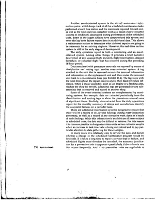 Another event-oriented system is the aircraft maintenance infor-
mation system, which keeps track of all the scheduled-maintenance tasks
performed at each line station and the manhours required for each one,
as well as the time spent on corrective work as a result of crew-reported
failures or conditions discovered during performance of the scheduled
tasks. Some cf the larger airlines have computerized this system and
enter the log-book failure reports into it as additional data. This allows
a maintenance station to determine what deferred repairs are going to
be necessary for an arriving airplane. However, this real-time on-line
system is still in the early stages of development.
       The daily operations report is both a monitoring and an evtnt-
oriented system. Among other things, it provides a brief narrative
description of any unusual flight incident, flight interruption, delayed
departure, or cancelled flight that has occurred during the preceding
24-hour period.
       Data associated with premature removals are reported by means oi
identification and routing tags, another event-oriented system. A tag
attached to the unit that is removed records the removal information
and information on the replacement unit and then routes the removed
unit back to a maintenance base (see Exhibit 11.2). The tag stays with
the unit throughout the repair process and is then filed for future ref-
erence. When a major assembly, such as an engine or a landing gear,
reaches the shop for rework, additional tags are generated for any sub-
assembly that is removed and routed to another shop.
       Some of the event-oriented systems are complemented by moni-
toring systems. For example, data are 2xtracted periodically from the
identification and routing tags to show the premature-removal rates
of significant items. Similarly, data extracted from the daily operations
report for the monthly summaly of delays and cancellations identify
the associated failures on a periodic basis.
       There are additional information systems designed to ensure that
there will be a record of all adverse findings during every inspection
performed, as well as a record of any corrective work done as a result
of such findings. While this information is available on all items subject
to scheduled tasks, the data may be difficult to retrieve. For this reason
it i s common practice to designate certain units as time-extension samples
when an increase in task intervals is being concidered and to pay par-
ticular attention to data gathering for these samples.
       In many cases it is relatively easy to review the data and decide
whether a change in the scheduled-maintenance program would be
desirable. If it takes a long time to repair a certain type of failure, and
scheduled flights must therefore be cancelled, the economic justifica-
tion for a preventive task is apparent-particularly if the failure is one
that occurs frequently. And if no preventive tasks are applicable to
 