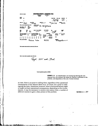 h r ~ . r ~ u u     -TION            & #wmNG TAG
                     1        &k.o.a    nUl'UJn
                               5 s        0
  uW.
  *r
   .    rs                                           r*r*     *Lc.(..L   L.w*   I




                                              EXHIBIT 11.2 An identification and routing tag showing the unit
                                              removed front the airplane, the reason for removal, verification of the
                                              problem, and disposition of the unit. (United Airlines)


an item, there is no point in adding them, regardless of the operational
consequences of the failures (there may, of course, be a point in rede-
signing the item). Sometimes, however, when a functional failure might
or might not have operational consequences, depending on the circum-
stances, it may be necessary to retrieve info-mation from s number of
different sources to gain a clear picture of the problem.
 