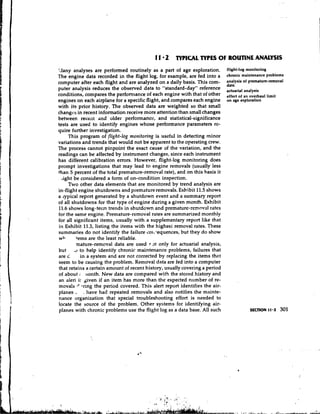 1 1 2 TYPICAL TYPES O ROUTINE ANALYSIS
                                                                 F
"Iany analyses are performed routinely as a part of age exploration.         flight-log monitoring
The engine data recorded in the flight log, for example, are fed into a      chronic maintenance problem8
computer after each flight and are analyzed on a daily basis. This corn-     z;:ysis of promature-removal
puter analysis reduces the observed data to "standard-day" reference         actuarial
conditions, compares the perfomlance of each engine with that of other       effect of an overhaul limit
engines on each airplane for a specific flight, and compares each engine     on age exploration
with its prior history. The observed data are weighted so that small
changcs in recent information receive more attention than small changes
between receilt and older performance, and statistical-significance
tests are used to identify engines whose performance parameters rc-
quire further investigation.
     This program of flight-log monitoring is useful in detecting minor
variations and trends that would not be apparent to the operating crew.
The process cannot pinpoint the exact cause of the variation, and the
readings can be affected by instrument changes, since each instrument
has different calibration errors. However, flight-log monitoring does
prompt investigations that may lead to engine removals (usually less
than 5 percent of the total premature-removal rate), and on this basis it
  tight be considered a form of on-condition inspection.
     Two other data elements that are monitored by trend analysis are
in-flight engine shutdowns and premature removals. Exhibit 11.5 shows
a cypical report generated by a shutdown event and a summary report
of all shutdowns for that type of engine during a given month. Exhibit
11.6 shows long-term trends in shutdown and premature-removal rates
for the same engine. Premature-removal rates are summarized monthly
for all significant items, usually with a supplementary report like that
in Exhibit 11.3, listing the items with the highest removal rates. These
summaries do not identify the failure soitTequences,but they do show
wb      3ems are the least reliable.
         -mature-removal data are used r 3t only for actuarial analysis,
but ..I to help identify chronic maintenance problems, failures that
are G      in a system and are not corrected by replacing the items that
seem to be causing the problem. Removal data are fed into a computer
that retains a certain amount of recent history, usually covering a period
of about ; nonth. New data are compared with the stored history and
an aleri if ~ i v e n an item has more than the expected number of re-
                    if
        '
mova!s *ring the period covered. This alert report identifies the air-
planes  .   . have had repeated removals and also notifies the mainte-
nance organization that special troubleshooting effort is needed to
locate the source of the problem. Other systems for identifying air-
planes with chronic problems use the flight log as a data base. All such
 