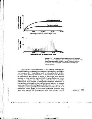 Operating age rlna laat overhaul (flight houn)




                    Operating age since lart overhaul (flight houn)

                                               EXHIBIT I 1 a 8 The results of actuarial analysis of the operating
                                               history shown in Exhibit 11.7. df the total premature removals, some
                                               units were repaired and returned to service and others required
                                               sufficienll~ extcrlsive work to zero-time their operating ages.
                                               (United Al11i11es)



     At the time the curves in Exhibits 11.8 and 11.9 were developed this
constant-speed drive was subject to an overhaul age limit', although it
was being rapidly extended as a result of actuarial analysis and the
findings from teardown inspections of time-expired units. Evidence
of deterioration will usually be found in serviceable units that are
removed at somc specified age limit, but it is generally beyond human
capability to estimate from this early evidence the rate at which the
deterioration will progress. Consequently teardown inspections of
time-expired units rarely provide the information in which we are most
~nterested.The condition of parts in failed units, however, provides
informatioll on the general deterioration of these units, as well as on
the specific failure modes to which they are subject. Moreover, since
failed units are avai'able for inspection at far rnore frequent intervals
 