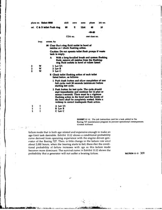 plane no. &let lWW            rklll   ce
                                                                            rw     sonc      phrr         job no.




                                                                     COA no.              cost clru no.



                                                   09 Cleu flush-riag fluid outlet i bowl of
                                                                                    n
                                                      midue a l l check flurfiing adlon.
                                                      Caution: Do not opmte toilet flueit pump if w u t r
                                                      tank ir empty.
                                                      A With a long-handled biwh and ryrkm fltubing
                                                              fluid, nmow all m i d w from the florhlry-
                                                              ring fluid outlrtr in bowl of toileto lirkd:
                                     2       W           1 Lav U1
                                     2       W           2 IrvB
                                     2       W           3 Irvc
                                                      B Check toilet flultng action of each toilet
                                                         lilted below, u followr:
                                                         1 Push fluah button and allow completion of one
                                                             f l cycle; wait 30 8econdr (minimum) before
                                                              ul
                                                            -B        k 8 t cycle.
                                                         2 Ruh button for teat cycle. The cycle l o u l d
                                                             stut immediately and continue for 12 plus or
                                                             minus 3 eeconds. There mult be a vigorour
                                                             flushing action in the bowl and the inside of
                                                             the bowl &all be completely wetted. Make a
                                                             writeup to mmct inadequate fluah action.




                                                                               EXHIBIT 11.11 The job instruction card for a task added to fhe
F                                                                              Boeing 747 maintenance program to prevent operational consequences.
tr-.                                                                           (United Airlines)
               .   .   & .   '           I
                             .En




F                                  failure mode that is both age-related and expensive enough to make an
                                   age-limit task desirable. Exhibit 11.12 shows a conditional-probability
1                                  curve derived from operating experience with the engine-driven gen-
                                   erator-of the Boeing 727. Therc is little change in the failure rate until
I                                  about 2,000 hours, when the bearing starts to fail; thereafter the condi-
                                   tional probability of failure increases with age as this failure mode
                                   becomes more dominant. The survival curve in Exhibit 11.12 shows the
                                   probability that a generator will not suffer a bearing failure.
       i   1
 