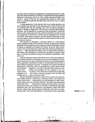 port plan which includes the designation of maintenance stations, staff-
  ing with trained mechanics, provision of specialized testing equipment
  and parts inventories, and so on. The overall maintenance plan of an
  airline i:: ?pica1 of that for any transportation system in which each
  piece of bquipment operates through many stations but has no unique
  home station.
        A large proportion of the failures that occur during operation are
  first observed and reported by the operating crew. Some of these must
  be corrected after the next landing, and a few are serious enough to
  require a change in flight plan. The correction of many other failures,
  however, can be deferred to a convenient time and location. Those line
  stations with a high exposure to the need for immediate corrective work
  are designated as maintenance stations and are equipped with trained
  mechanics, spare-parts inventory, and the facilities necessary to carry
  out such repairs. United Airlines serves 91 airline stations with 19 such
  maintenance stations.
       The decision to designate a particular station as a maintenance
  station depends chiefly on the amount of traffic at that station and the
  reliabiliv of the aircraft involved. A station at which the greatest volume
  of repairs is expected is the logical first choice. However, other consid-
  erations may be the frequency with which the operating schedule pro-
  vides ov.-. .ight layovers, the relative ease of routing other aircraft to
  that station, the availability of mechanics and parts to support other
  types of aircraft, the planned volume of scheduled-maintenance work,
  and so on.
        Line-maintenance stations themselves vary in size ~ n comp:exity.
                                                                   d
  The facilities needed for immediate corrective work establish the mini-
  mum resources at any given maintenance station, but operating organi-
  zations generally consolidate the bulk of the deferrable work at a few of
  these stations for greater economy. To simplify the control of scheduled
  maintenance, individual tasks arc grouped into a fairly small number
  of maintenanc- ackages for execution. Like deferrable corrective work,
  these sched        tnainte~lancepackages can be arsigned to any con-
  venient mainr       ice station. Thus the more involved work is generally
, assigned to th!       line stations already equipped with the staff and
  inventories for ,~,ensivecorrective work.
        Not all scheduled-maintenance tasks can be carried out at line sta-
  tions. Major structur-1 inspections, scheduled rework, and inspections
  which entail exter-s; -+ dissassembly are best handled at a major main-
  tenance base equipned with shop facilities. The major base also repairs
  failed units that a. ,moved from aircraft at the line stations. Few such
  maintenance bases are needed, and reliability considerations generally
  determine their size and manpower requirements, rather than their
  location. Many large airlines operate efficiently with only one main-
  tenance base. The work performed at a maintenance base is generally
 