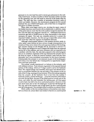generator to its own load bus and to convey ground power to the indi-
vidual load buses. A failure of either of these functions will be reported
by the operating crew and will result in removal of the faulty relay for
repair. The relay also has a number of secondary functions, some of
which are hidden. However, the maintenance program for this aircraft
predated the use of RCM techniques, and at that time n o recognition
was given to hidden functions.
     When older units began comiqg lnic ihe shop for repair, many of
the hidden functions were found to be in a failed state; in addition, many
of the parts were so worn that the units could no longer be repaired. On
this basis the relay was assigned a rework tssl. - scheduled removal at a
maximum age limit of 14,000 hours for shop disassembly to the extent
necessary for repair. This task was intended primari!y to protect the
important hidden function;, but the saving in repairable units in this
case more than offset the expense of scheduled removals.
     Although unanticipated failures in the systems division rarely in-
volve safety, some failures do have serious enough consequences to be
treated as if they were critical. One such case was a failure of the landing-
gear actuator endcap on the Douglas DC-10, discussed in Section 7.3.
The endcap was designed to have a fatigue life longer than the expected
service life of the airplane, and since corrosion was not expected to be
a problem with this item, the only task assigned in the initial program
was an on-condition inspection of the cap whenever the actuator was in
the shop for repair. A check for internal hydrauli: leaks had also been
discussed, but it was considered unnecessary for this type of actuator.
Unfortunately this actuator is not removed as part of the landing gear,
and it has a very low failure rate. Consequently no opportunity inspec-
tions had been performed.
     The endcap ' ~ t u a l l yexperienced two failures in the industry, each
with different airlines. 'rl~ese   failures originated in the exposed internal
portion of the endcay, where an O-ring is used to seal in the hydraulic
fluid. The original design and assembly techriiques had allowed mois-
ture to accumulate between the cap and body of the actuator on the air
side of the O-ring, causing pitting corrosion. When the endcap separates
from the actuator, all the hydraulic fluid is lost from the number 3
hydraulic system, and the landing get3,      cannot be retracted. If this failure
occurred during flight, the gear in the failed position would rest on the
doors, and when the pilot extended the landing gear, all three gears
would simply free-fall to the down and locked position. However, if the
gear doors were also to fail, the failed gear would free-fall through the
opcl!ing, and in the extreme case at high speed, the door could separate
and iall to the ground. This multiple failure would be considered critical.
     While neither of the two etrdcap failures in themselves were classi-
fied as critical, thc action taken was similar to that for an unanticipated
 