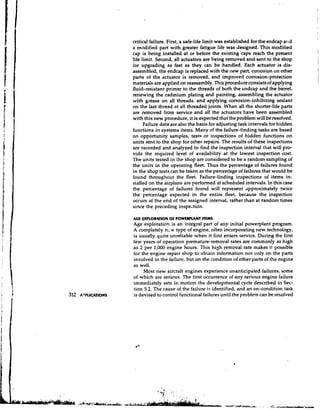 critical failure. First, a safe-life limit was established for the endcap and
                     a modified part with greater fatigue life was designed. This modified
                     cap is being installed at or before the existing caps reach the present
                     life limit. Second, all actuators are being removed and sent to the shop
                     for upgrading as fast as they can be handled. Each actuator is dis-
                     assembled, the endcap is replaced with the new part, corrosion on other
                     parts of the actuator is removed, and improved corrosion-protection
                     materials are applied on reassembly. This procedure consists of applying
                     fluid-resistant primer to the threads of both the endcap and the barrel,
                     renewing the cadmium plating and painting, assembling the actuator
                     with grease on all threads, and applying corrosion-inhibiting sealant
                     on the last thread at all threaded joints. When all the shorter-life parts
                     are removed from service and all the actuators have been assembled
                     with this new procedure, it is expected that the problem will be resolved.
                           Failure data are also the basis for adjusting task intervals for hidden
                     functions in systems items. Many of the failure-finding tasks are based
                     on opportunity samples, tests or inspections of hidden functions on
                     units sent to the shop for other repairs. The results of these inspections
                     are recorded and analyzed to find the inspection interval that will pro-
                     vide the required level of availability at the lowest inspection cost.
                     The units tested in the shop are considered to be a random sampling of
                     the units in the operating fleet. Thus the percentage of failures found
                     in the shop tests can be taken as the percentage of failures that would be
                     found throughout the fleet. Failure-finding inspections of items in-
                     stalled on the airplane are performed at scheduled intervals. In this case
                     the percentage of failures found will represent approximately twice
                     the percentage expected in the entire fleet, because the inspection
                     occurs at the end of the assigned interval, rather than at random times
                     since the preceding inspe~tion.

                     ACE LXPLORAnON OF POWFWLANT ITEMS
                     Age exploration is an integral part of any initial powerplant program.
                     A completely n . 2 ~type of engine, often incorporating new technology,
                     is usually quite unreliable when it first enters service. During the first
                     few years of operation premature-removal rates are commonly as high
                     as 2 per. 1,000 engine hours. This high removal rate makes it possible
                     for the engine repair shop to obtain information not only on the parts
                     involved in the failure, but on the condition of other parts of the engine
                     as well.
                          Most new aircraft engines experience unanticip~tedfailures, some
                     of which are serious. The first occurrence of any serious engine failure
                     immediately sets in motion the developmental cycle described in Sec-
                     tion 5.2. The cause of the failure is identified, and an on-condition task
312   APPLICATIONS   is devised to control functional failures until the problem can be resolved
 