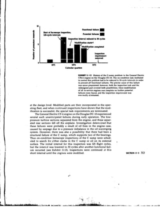 197l              1972                  1973
                                   Calendrr quutan


                                               FXHIBTt 11a 1 3 History of the C-sump problem in the General Electric
                                               CF6-6 engine on the Douglas DC-10. The on-condition task instituted
                                               to control this problem had to be reduced to 30-cycle intervals in order
                                               to prevent all functional tailures. The precise cause of this failure
                                               was never pinpointed; however, both the inspection task and the
                                               redesigned part covered both possibilities. Once modification
                                               of all in-service engines was complete no further potential
                                               failures were found, and the inspection requirement was
                                               evet~tuallyr l h i n a t e d .



    at the design level. Modified parts are then incorporated in the oper-
    ating fleet, and when continued inspections have shown that the mod-
    ification is successful, the special task requirements are terminated.
         The General Electric CF-6engine on the Douglas DC-10 experienced
    several such unanticipated failures during early operation. The low-
    pressure turbine sections separated from the engine, and these separ-
    ated rear sections fell off the airplane. Investigation determined that
'
    these failures were probably a result of oil fires in the engine case,
    caused by seepage due to a pressure imbalance in the oil scavenging
    system. However, there was also a possibility that there had been a
    structural failure of the C sump, which supports two of the bearings.
    Thus on-condition borescope inspections of the C sump were sched-
    uled to search for either cracks in the C sump or oil on its external
    surface. The initial interval for this inspection was 125 flight cycles,
                                                                                         ,
    but the interval was lowered to 30 cycles after another functional fail-
    ure occurred (see Exhibit 11.13). Inspections were continued at this
    short interval until the engines were modified.
 