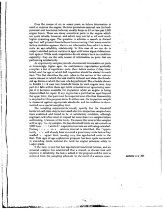 Over the course of six or seven years, as failure information is
 use~dto improve the engine, the total premature-removal rate (for both
 potential and functional failures) usually drops to 0.3 or less per 1,00r3
 engine hours. There are many noncritical parts in the engine which                    I
 are quite reliable, however, and which may not fail at all until much
 higher operating ages. The question is whether a rework or discard
 age limit will prevent these failures from occurring. Until some unsatis-
 factory condition appears, there is no information from which to deter-
 mine an age-reliability relationship. In this case all we can do is
,inspect unfailed parts at successive ages until some signs of deteriora-
 tion appear. While such inspections do not always have on-condition
 capability, they are the only source of information on parts that are
 performing satisfactorily.
      As opportunity samples provide documented information on parts               ,

 at increasingly higher ages, the maintenancp organization gradually
 compiles a list of significant parts, their failure modes if they have
 failed, and the age at which full inspection should be started for each
 item. This list identifies the part, refers to the section of +he mainte-
 nance manual in which the task itself is defined, and states the thresh-
 old age limits at which the task is to be performed. The schedule shown
 in Exhibit 11.14 uses two threshold limits for each engine item. Any
 part th it falls within these age limits is treated as an opportuniry sam-
 ple if it becomes available for inspection while an engine is being
 disassembled for repair. If any engine has a part that has aged beyond
 the upper limit, that part must be inspected even if further disassembly
 is required for this purpose alone. In either case, the inspection sample
 is measured against appropriate standards, and its condition is docu-
 mented on a special sampling form.
      The sampling requirements usuall!. specify that the threshold
 limits for each item may be increased after two inspection samples have
 been examined and found to be in satisfactory condition, although
 engineers will often want to inspect far more than two samples before
 authorizing -y+ension of the limits. To ensure that most of the samples
 will be opy,ttu..ity samples, the two threshold limits are set ds much as
 3,000 houl-. x:?: -t while t l . ~
                                  inspection intervals are still being extended.
 Conseq . I ,, 5 i'yen a
                81:.             xim mum interval is identified, this "oppor-
 tunit) . -,I-:.I" will already have removed a great many units before they
 reached  .A.     : upper limit, leaving very few age-limited units in the
 fleet. This type of age-exploration program has been quite successful
 in extending limits without tlre need for engine removals solely io
 iiispect parts.
      If the item is one that has experienced functional failures, and an
 actuarial analysis has established that a rework or discard task will
 improve its reliability, the task is added to the program and the item is
 removed from the sampling schedule. In the event of a serious unan-
 