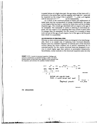 ticipated failure of a high-time part, the age status of that item w 1 L e
                                                                                                      11
                                  reviewed in the entire fleet, and the engines with high-tip- 7arts will
                                  be inspected on the wing if this is possiblp. -'.!.,,vv~se ;cl~hengines
                                  will be removed and cn-' . .        top tor disassembly.      ,
                                       AS a result of the continual process of repair and replhceinent of
                                  failed parts and the incorporation of design modifications, the parts
                                  oi any engine that has been ili service for some time will be of widely
                                  disparate ages. The overall age identified with an engine is the age of
                                  its nameplate. The nameplate is useful in referring to individual en-
                                  gines, but any engine in an operating fleet may consist of parts older
                                  or younger than its nameplate. For this reason it is necessary to keep
                                  track not just of the age of each engine, but of the ages oi all the pbrts
                                  from which it is assembled.

                                  AGE FXPLOIUTION OF STRUCTURAL ITEMS
                                  Whereas systems and powerplant items are designed to be interchange-
                                  able, there is no simple way of replacing most structural elements.
                                  Repairs and even detailed inspection of internal parts of the structure
                                  involve taking the ent~reairplane out of service, sometimes for an
                                  extended period. For this reason structural items are designed to sur-
                                  vive to much higher ages than systems or powerplant components.
                                  Nevertheless, initial intervals in the structural inspection plan are only


UHIBCT 11.15 A record of structural-in spec tic;^ findings and
corrective maintenance as reported during a r..tmbe~2 A check.
Omitted details include labor time, signoffs by the mechanic and
the inspector, and reference file numbers. (United Airlines)


                                                     TSO                          lype of r k k                     . u
                                                                                                                    mm          * b r
                                      pa.".   r"
                                               ,                 .UIh
                                                   kun     nin          ah.,   DIEV   *2SV    A   B   <   t   L*(   drl   mrh


                                       wc
                                        2r         lSGG    *                                  2                           /     at00




316   APPLICATIONS
 